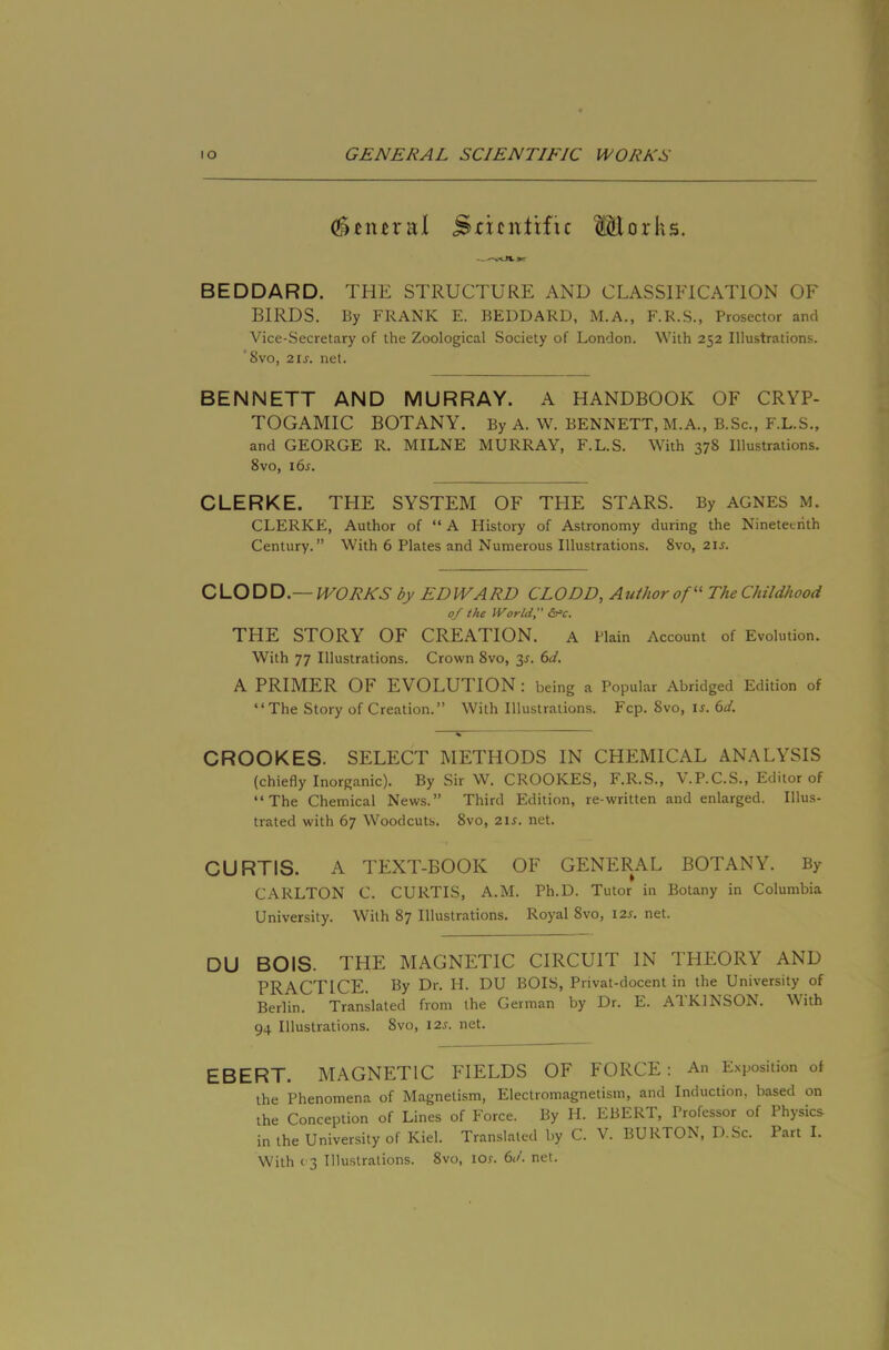 ^cnn-al Sricnlrfu Morks. BEDDARD. THE STRUCTURE AND CLASSIFICATION OF BIRDS. By FRANK E. BEDDARD, M.A., F.R.S., Prosector and Vice-Secretary of the Zoological Society of London. With 252 Illustrations. '8vo, 2is. net. BENNETT AND MURRAY. A HANDBOOK OF CRYP- TOGAMIC BOTANY. By A. W. BENNETT, M.A., B.Sc., F.L.S., and GEORGE R. MILNE MURRAY, F.L.S. With 378 Illustrations. 8VO, i6j. CLERKE. THE SYSTEM OF THE STARS. By AGNES M. CLERKE, Author of “ A History of Astronomy during the Nineteenth Century.” With 6 Plates and Numerous Illustrations. 8vo, 2IJ. CLODD.— IVORNS by EDWARD CLODD, Author of TheChildhood 0/ the World Src. THE STORY OF CREATION. A Plain Account of Evolution. With 77 Illustrations. Crown 8vo, 3J. 6d. A PRIMER OF EVOLUTION : being a Popular Abridged Edition of “The Story of Creation.” With Illustrations. Fcp. 8vo, i^. 6d. CROOKES. SELECT METHODS IN CHEMICAL ANALYSIS (chiefly Inorganic). By Sir W. CROOKES, F.R.S., ^.P.C.S., Editor of “The Chemical News.” Third Edition, re-written and enlarged. Illus- trated with 67 Woodcuts. 8vo, 2i^. net. CURTIS. A TEXT-BOOK OF GENERAL BOTANY. By CARLTON C. CURTIS, A.M. Ph.D. Tutor in Botany in Columbia University. With 87 Illustrations. Royal 8vo, 12s. net. DU BOIS. THE MAGNETIC CIRCUIT IN THEORY AND PRACTICE. By Dr. H. DU BOIS, Privat-docent in the University of Berlin. Translated from the German by Dr. E. ATKINSON. With 94 Illustrations. 8vo, 12s. net. EBERT. MAGNETIC FIELDS OF FORCE: An Exposition of the Phenomena of Magnetism, Electromagnetism, and Induction, based on the Conception of Lines of Force. By H. EBERT, Professor of Physics in the University of Kiel. Translated by C. V. BURTON, D.Sc. Part I. With 03 Illustrations. 8vo, tor. 6d. net.