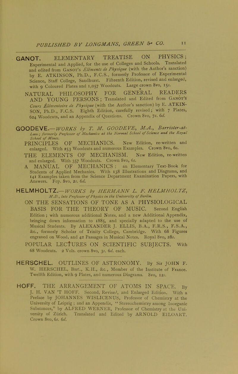 GANOT. ELEMENTARY TREATISE ON PHYSICS; Experimental and Applied, for the use of Colleges and Schools. Translated and edited from Ganot’s EUments de Physique (with the Author’s sanction) by E. ATKINSON, Ph.D., F.C.S., formerly Professor of Experimental Science, Staff College, Sandhurst. Fifteenth Edition, revised and enlarged, with 9 Coloured Plates and 1,057 Woodcuts. Large crown Svo, 15^. NATURAL PHILOSOPHY FOR GENE*RAL READERS AND YOUNG PERSONS ; Translated and Edited from Ganot’s Cours EUmmtaire de Physique (with the Author’s sanction) by E. ATKIN- SON, Ph.D., F.C.S. Eighth Edition, carefully revised; with 7 Plates, 624 Woodcuts, and an Appendix of Questions. Crown Svo, 7J. (sd. GOODEVE.— WORKS by T. M. GOODEVE^ M,A,^ Barrisler-a/- L,a%v I for^nerly Professor of Mechanics at the Nor>nal School of Science a?id the Royal School of Mines. PRINCIPLES OF MECHANICS. New Edition, re-written and enlarged. With 253 Woodcuts and numerous Examples. Crown Svo, 6s. THE ELEMENTS OF MECHANISM. New Edition, re-written and enlarged. With 357 Woodcuts. Crown Svo, 6s. A MANUAL OF MECHANICS : an Elementary Text-Book for Students of Applied Mechanics. With 13S Illustrations and Diagrams, and 141 Examples taken from the Science Department Examination Papers, with Answers. Fcp. Svo, 2s. 6d, HELMHOLTZ.—IVORKS by HERMANN L. F. HELMHOLTZ, M»D., late Professor of Physics in the University of Berlin. ON THE SENSATIONS OF TONE AS A PHYSIOLOGICAL BASIS FOR THE THEORY OF MUSIC. Second English Edition ; with numerous additional Notes, and a new Additional Appendix, bringing down information to iSS5, and specially adapted to the use of Musical Students. By ALEXANDER J. ELLIS, B.A., F.R.S., F.S.A., &c., formerly Scholar of Trinity College, Cambridge. With 6S Figures engraved on Wood, and 42 Passages in Musical Notes. Royal Svo, 2Sr. POPULAR LECtURES ON SCIENTIFIC SUBJECTS. With 6S Woodcuts. 2 Vols. crown Svo, 31. 6d. each. HERSCHEL. OUTLINES OF ASTRONOMY. By Sir JOHN F. W. HERSCHEL, Bart., K.H., &c.. Member of the Institute of France. Twelfth Edition, with 9 Plates, and numerous Diagrams. Svo, I2j. HOFF. THE ARRANGEMENT OF ATOMS IN SPACE. By J. H. VAN ’T HOFF. Second, Revised, and Enlarged Edition. With a Preface by JOHANNES WISLICENUS, Professor of Chemistry at the University of Leipzig ; and an Appendix, “ Stereochemistry among Inorganic Substances,” by ALFRED WERNER, Professor of Chemistry at the Uni- versity of Zurich. Translated and Edited by ARNOLD EILO.ART. Crown Svo, 6s. 6d.