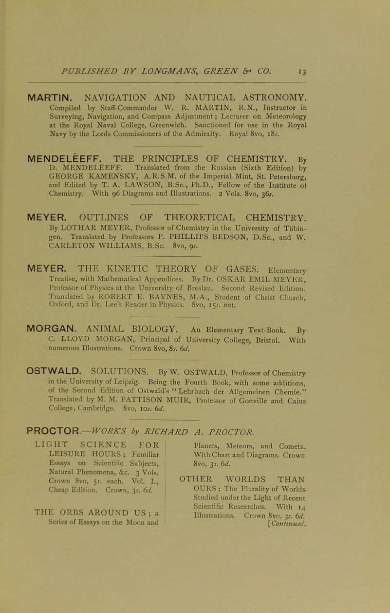 MARTIN. NAVIGATION AND NAUTICAL ASTRONOMY. Compiled by Staff-Commander W. R. MARTIN, R.N., Instructor in Surveying, Navigation, and Compass Adjustment; Lecturer on Meteorology at the Royal Naval College, Greenwich. Sanctioned for use in the Royal Navy by the Lords Commissioners of the Admiralty. Royal 8vo, iSj. MENDELEEFF. THE PRINCIPLES OF CHEMISTRY. By D. MENDELLEFF. Translated from the Russian (Sixth Edition) by GEORGE KAMENSKY, A.R.S.M. of the Imperial Mint, St. Petersburg, and Edited by T. A. LAWSON, B.Sc., Ph.D., Fellow of the Institute of Chemistry. With 96 Diagrams and Illustrations. 2 Vols. 8vo, 36^. MEYER. OUTLINES OF THEORETICAL CHEMISTRY. By LOTHAR MEYER, Professor of Chemistry in the University of Tubin- gen. Translated by Professors P. PHILLIPS BEDSON, D.Sc., and W. CARLETON WILLIAMS, B.Sc. 8vo, 9s. MEYER. THE KINETIC THEORY OF GASES. Elementary Treatise, with Mathematical Appendices. By Dr. OSKAR EMIL MEYER,. Professor of Physics at the University of Breslau. Second Revised Edition. Translated by ROBERT E. BAYNES, M.A., Student of Christ Church, Oxford, and Dr. Lee’s Reader in Physics. 8vo, 155-. net. MORGAN. ANIMAL BIOLOGY. An Elementary Text-Book. By C. LLOYD MORGAN, Principal of University College, Bristol. With' numerous Illustrations. Crown 8vo, 8x. 6d. OSXWALD. SOLUTIONS. By W. OSTWALD, Professor of Chemistry in the University of Leipzig. Being the Fourth Book, with some additions, of the Second Edition of Ostwald’s “ Lehrbuch der Allgemeinen Chemie.”' Translated by M. M. PATTISON MUIR, Professor of Gonville and Caius- College, Cambridge. 8vo, tor. 6d. PROCTOR.—lUCA/sTS' by RICHARD A. PROCTOR. LIGHT SCIENCE FOR I LEISURE HOURS ; Familiar E.ssays on Scientific Subjects, Natural Phenomena, &c. 3 Vols. Crown 8vo, 5r. each. Vol. I., Cheap Edition. Crown, 3^. (>d. | THE ORBS AROUND US; a Series of Essays on the Moon and Planets, Meteors, and Comets- With Chart and Diagrams. Crown 8vo, 3J. 6d. OTHER WORLDS THAN OURS ; The Plurality of Worlds- Studied under the Light of Recent Scientific Researches. With 14 Illustrations. Crown 8vo, 3^. 6d. [ Con turned..