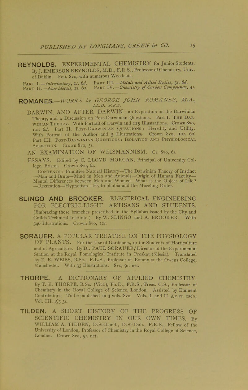 REYNOLDS. EXPERIMENTAL CHEMISTRY for Junior Students. By J. EMERSON REYNOLDS, M.D., F.R.S., Professor of Chemistry, Univ. of Dublin. Fcp. 8vo, with numerous Woodcuts. Part I. Introductory, u. (>d. Part III.—Metals and Allied Bodies, y. 6d. Part II. Non-Metals, is. 6d. Part IV.—Chemistry of Carbon Compottnds, 45. ROMANES.—by GEORGE JOHN ROMANES, M.A., LL.D., F.K.S. DARWIN, AND AFTER DARWIN : an Exposition on the Darwinian Theory, and a Discussion on Post-Darwinian Questions. Part I. The Dar- winian Theory. With Portrait of IJarwin and 125 Illustrations. Crown 8vo, los. 6d. Part II. Post-Darwinian Questions : Heredity and Utility. With Portrait of the Author and 5 Illustrations. Crown 8vo, lor. 6d. Part III. Post-Darwinian Questions : Isolation and Physiological Selection. Crown 8vo, 55. AN EXAMINATION OF WEISMANNISM. Cr. 8vo, 6s. ESSAYS. Edited by C. LLOYD MORGAN, Principal of University Col- lege, Bristol. Crow’n 8vo, 6s. Contents : Primitive Natural History—The Darwinian Theory of Instinct —Man and Brute—Mind in Men and Animals—Origin of Human Faculty— Mental Differences between Men and Women—What is the Object of Life? —Recreation—Hypnotism—Hydrophobia and the Muzzling Order. SLINGO AND BROOKER. ELECTRICAL ENGINEERING FOR ELECTRIC-LIGHT ARTISANS AND STUDENTS. (Embracing those branches prescribed in the Syllabus issued by the City and Guilds Technical Institute.) By W. SLINGO and A. BROOKER. With 346 Illustrations. Crown 8vo, 12s. SORAUER. A POPULAR TREATISE ON THE PHYSIOLOGY OF PLANTS. For the Use of Gardeners, or for Students of Horticulture and of Agriculture. By Dr. PAUL SORAUER,'Director of the Experimental Station at the Royal Pomological Institute in Proskau (Silesia). Translated by F. E. WEISS, B.Sc., F.L. S., Professor of Botany at the Owens College, Manchester. With 33 Illustrations. 8vo, gs. net. THORPE. A DICTIONARY OF APPLIED CHEMISTRY. By T. E. THORPE, B.Sc. (Viet.), Ph.D., F.R.S., Treas. C.S., Professor of Chemistry in the Royal College of Science, London. Assisted by Eminent Contributors. To be published in 3 vols. 8vo. Vols. I. and II. fz is. each, Vol. HI. ;^j3 3r. TILDEN. A SHORT HISTORY OF THE PROGRESS OF SCIENTIFIC CHEMISTRY IN OUR OWN TIMES. By WILLIAM A. TILDEN, D.Sc.Lond., D..Sc.Dub., F.R..S., Fellow of the University of London, Professor of Chemistry in the Royal College of Science, London. Crown 8vo, y. net.