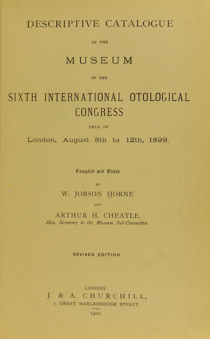 DESCRIPTIVE CATALOGUE OF THE MUSEUM OF THE SIXTH INTERNATIONAL OTOLOGICAL CONGRESS HELD IN London, August 8th to 12th, 1899. CumijiUb aul) dlbiteb W. JOBSON HORNE AND ARTHUR H. CHEATLE, Hon. Secretary to the Museum Sub-Committee. REVISED EDITION. LONDON: J. & A. CHURCHILL, 7, GREAT MARLBOROUGH STREET. I goo.