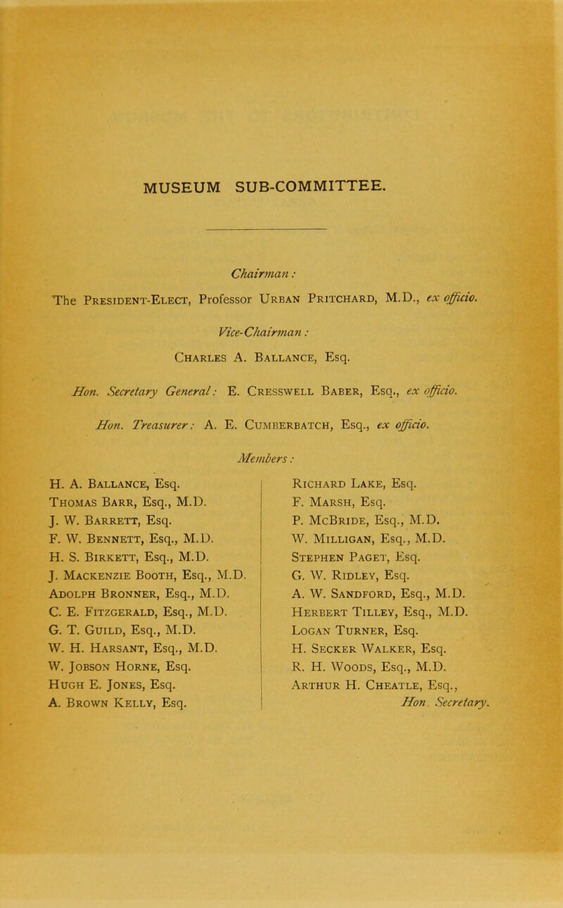MUSEUM SUB-COMMITTEE. Chairman : The President-Elect, Professor Urban Pritchard, M.D., ex officio. Vice-Chairman : Charles A. Ballance, Esq. Hon. Secretary General: E. Cresswell Baber, Esq., ex officio. Hon. Treasurer: A. E. Cumberbatch, Esq., ex officio. Members : H. A. Ballance, Esq. Thomas Barr, Esq., M.D. J. W. Barrett, Esq. F. VV. Bennett, Esq., M.U. H. S. Birkett, Esq., M.D. J. Mackenzie Booth, Esq., M.D. Adolph Bronner, Esq., M.D. C. E. Fitzgerald, Esq., M.D. G. T. Guild, Esq., M.D. W. H. Harsant, Esq., M.D. W. JoBSON Horne, Esq. Hugh E. Jones, Esq. A. Brown Kelly, Esq. Richard Lake, Esq. F. Marsh, Esq. P. McBride, Esq., M.D. W. Milligan, Esq., M.D. Stephen Paget, Esq. G. W. Ridley, Esq. A. W. Sandford, Esq., M.D. Herbert Tilley, Esq., M.D. Log.an Turner, Esq. H. Secker Walker, Esq. R. H. Woods, Esq., M.D. Arthur H. Cheatle, Esq., Hon. Secretary.