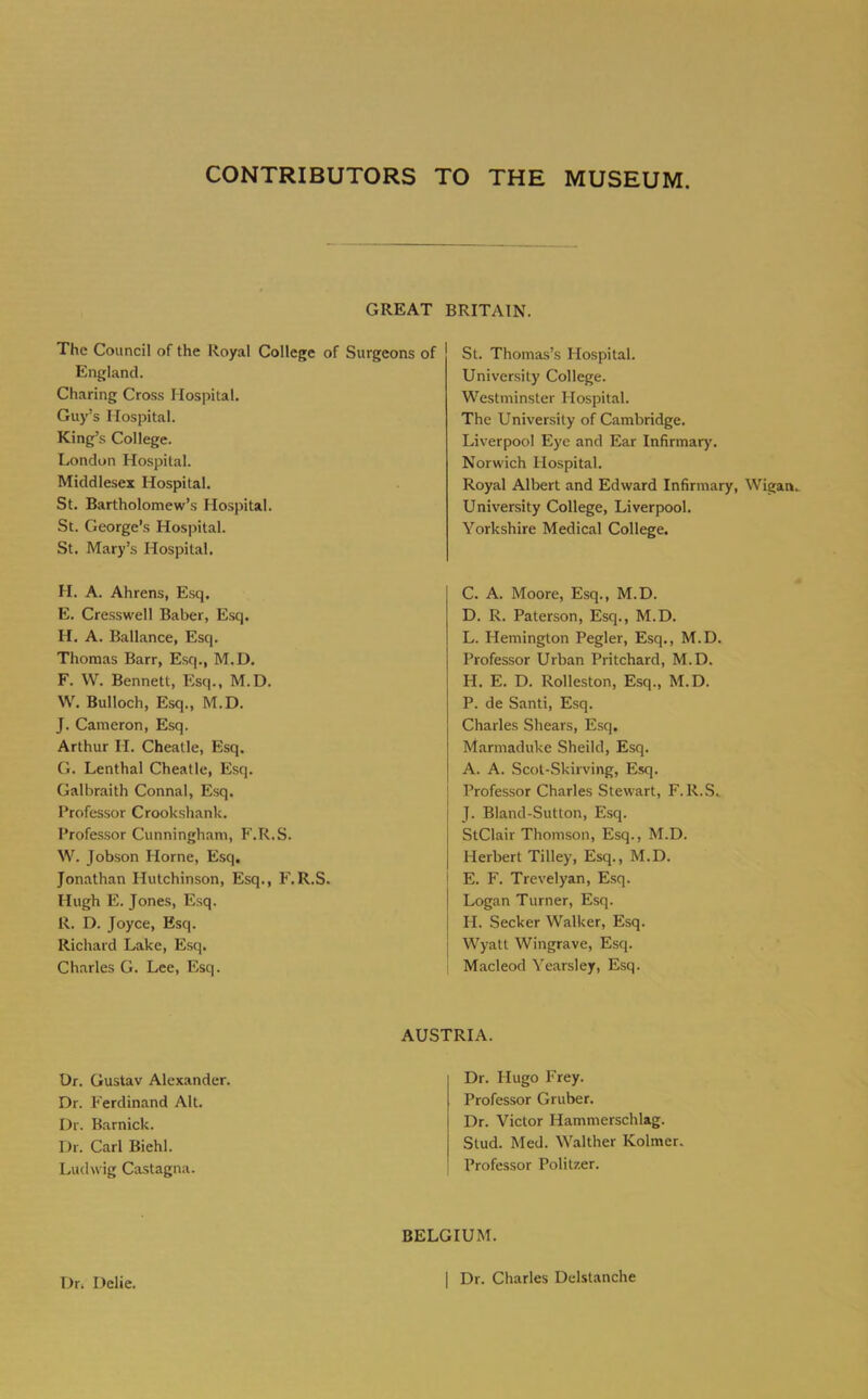 CONTRIBUTORS TO THE MUSEUM. GREAT BRITAIN. The Council of the Royal College of Surgeons of England. Charing Cross Hospital. Guy’s Hospital. King’s College. London Hospital. Middlesex Hospital. St. Bartholomew’s Hospital. St. George’s Hospital. St. Mary’s Hospital, H. A. Ahrens, Esq. E. Cresswell Baber, Esq. H. A. Ballance, Esq. Thomas Barr, Esq., M.D. F. W. Bennett, Esq., M.D. W, Bulloch, Esq., M.D. J. Cameron, Esq. Arthur H. Cheatle, Esq. G. Lenthal Cheatle, Esq. Galbraith Connal, Esq. Professor Crookshank. Professor Cunningham, F.R.S. W. Jobson Horne, Esq. Jonathan Hutchinson, Esq., F.R.S. Hugh E. Jones, Esq. R. D. Joyce, Esq. Richard Lake, Esq. Charles G. Lee, Esq. St. Thomas’s Hospital. University College. Westminster Hospital. The University of Cambridge. Liverpool Eye and Ear Infirmar)'. Norwich Hospital. Royal Albert and Edward Infirmary, Wigan. University College, Liverpool. Yorkshire Medical College. C. A. Moore, Esq., M.D. D. R. Paterson, Esq., M.D. L. Hemington Pegler, Esq., M.D. Professor Urban Pritchard, M.D. H. E. D. Rolleston, Esq., M.D. P. de Santi, Esq. Charles Shears, Esq. Marmaduke Sheild, Esq. A. A. Scot-Skirving, Esq. Professor Charles Stewart, F.R.S. J. Bland-Sutton, Esq. StClair Thomson, Esq., M.D. Herbert Tilley, Esq., M.D. E. F. Trevelyan, Esq. Logan Turner, Esq. H. Seeker Walker, Esq. Wyatt Wingrave, Esq. Macleod Yearsley, Esq. Dr. Gustav Alexander. Dr. Ferdinand Alt. Dr. Barnick. Dr. Carl Biehl. Ludwig Castagna. AUSTRIA. Dr. Hugo Frey. Professor Gruber. Dr. Victor Hammerschlag. Stud. Med. Waltber Kolmer. Professor Politzer. Dr. Delie. BELGIUM. I Dr. Charles Delstanche