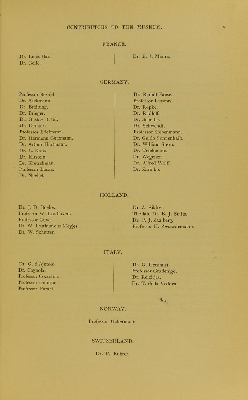 FRANCE. JDr. Louis Bar. Dr. Gelle. Dr. E. J. Moure. GERMANY. Professor Bezoltl. Dr. Beckmann. Dr. Breitling. Dr. Brieger. Dr. Gustav Briihl. Dr. Denker. Professor Eclelmann. Dr. Hermann Gutzmann. Dr. Arthur Hartmann. Dr. L. Katz. Dr. IGrstein. Dr. Kretschman. Professor Lucae. Dr. Noebel. Dr. Rudolf Panse. Professor Passow. Dr. Ropke. Dr. Rudloff. Dr. Scheibe. Dr. Schwendt. Profe.ssor Siebenmann. Dr. Guido Sonnenkalb. Dr. William Stern. Dr. Teichmann. Dr. Wegener. Dr. Alfred Wolff. Dr. Zarniko. Dr. J. D. Boeke. Professor W. Einthoven. Professor Guye. Dr. W. Posthumous Meyjes. Dr. W. Schutter. HOLLAND. I Dr. A. Sikkel. I The late Dr. B. J. Smits. j Dr. P. J. Zaalberg. ! Professor H. Zwaardemaker. ITALY. Dr. G. d’Ajutolo. Dr. Cagnola. Professor Cozzolino. Professor Dionisio. Professor Farad. Dr. G. Geronnzi. Professor Gradenigo. Dr. Reicitjcs. Dr. T. della Vedova. NORWAY. Professor Uchermann. SWITZERLAND. Dr. F. Rohrer.