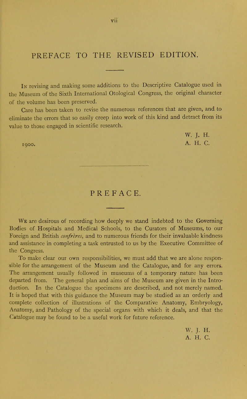 PREFACE TO THE REVISED EDITION. In revising and making some additions to the Descriptive Catalogue used in the Museum of the Sixth International Otological Congress, the original character of the volume has been preserved. Care has been taken to revise the numerous references that are given, and to eliminate the errors that so easily creep into work of this kind and detract from its value to those engaged in scientific research. W. J. H. igoo. D. C. PREFACE. VVe are desirous of recording how deeply we stand indebted to the Governing Bodies of Hospitals and Medical Schools, to the Curators of Museums, to our Foreign and British confreres^ and to numerous friends for their invaluable kindness and assistance in completing a task entrusted to us by the Executive Committee of the Congress. To make clear our own responsibilities, we must add that we are alone respon- sible for the arrangement of the Museum and the Catalogue, and for any errors. The arrangement usually followed in museums of a temporary nature has been departed from. The general plan and aims of the Museum are given in the Intro- duction. In the Catalogue the specimens are described, and not merely named. It is hoped that with this guidance the Museum may be studied as an orderly and complete collection of illustrations of the Comparative Anatomy, Embryology, Anatomy, and Pathology of the special organs with which it deals, and that the Catalogue may be found to be a useful work for future reference. VV. J. H. A. H. C.