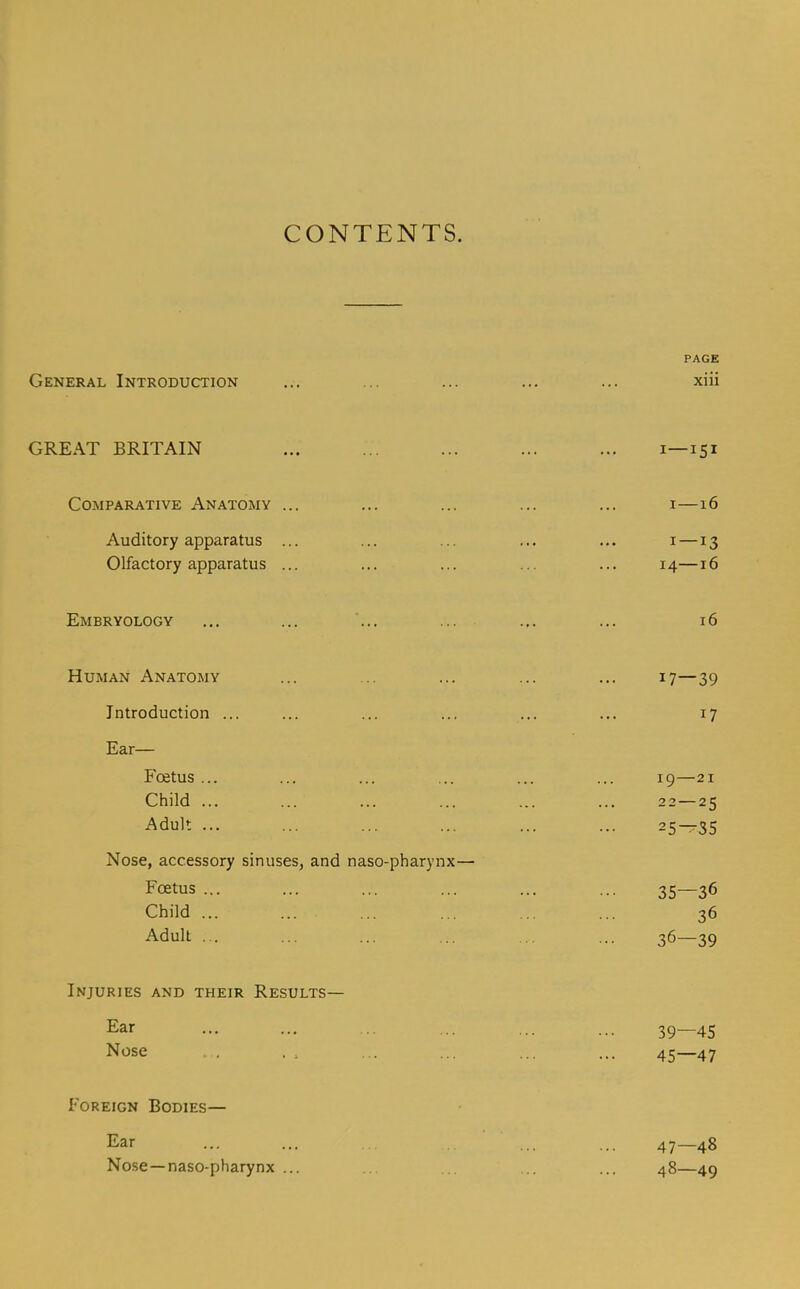 CONTENTS. PAGE General Introduction ... ... ... ... ... xiii GREAT BRITAIN ... ... ... ... ... i—151 Comparative Anatomy ... ... ... ... ... i—16 Auditory apparatus ... ... ... ... ... i —13 Olfactory apparatus ... ... ... ... ... 14—16 Embryology ... ... ... ... ... ... 16 Human Anatomy ... ... ... ... ... 17—39 Introduction ... ... ... ... ... ... 17 Ear— Foetus ... ... ... ... ... ... 19—21 Child ... ... ... ... ... ... 22—25 Adult ... ... ... ... ... ... 25-r35 Nose, accessory sinuses, and naso-pharynx— Fcetus ... ... ... ... ... ... 35—36 Child ... ... ... ... ... ... 36 Adult ... ... ... ... ... ... 36—39 Injuries and their Results— Ear ... ... ... ... ... ... 39—45 Nose . , . . ... ... ... ... 45—47 Foreign Bodies— Ear ... ... ... .. ... ... 47—48 Nose —naso-pharynx ... ... .. ... ... 48—49