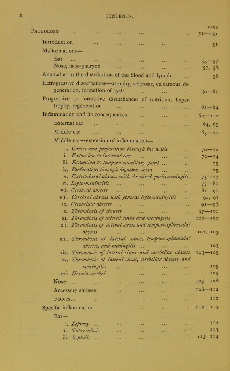 Pathology Introduction Malformations— Ear Nose, naso-pharynx Anomalies in the distribution of the blood and lymph Retrogressive disturbances—atrophy, sclerosis, calcareous de- generation, formation of cysts Progressive or formative disturbances of nutrition, hyper- trophy, regeneration Inflammation and its consequences External ear Middle ear Middle ear—extension of inflammation— i. Caries a7id perforation through the walls ii. Extension to mternal ear iii. Extension to temporo-maxillary joint ... iv. Perforation through digastric fossa v. Extra-dural abscess with localised pachymeningitis vi. Lepto-fneningitis vii. Cerebral abscess viii. Cerebral abscess with general lepto-meningitis ix. Cerebellar abscess ... X. Thrombosis of sinuses xi. Thrombosis of lateral sinus a7id 7neningitis xii. Thro77ibosis of lateral sinus and te77iporo-sphenoidal abscess xiii. Thro77ibosis of lateral sinus, temporo-sphenoidal abscess, and 77ieningitis ... xiv. Thro77ibosis of lateral sinus U7id cerebellar abscess XV. Thro77ibosis of lateral smus, cerebellar abscess, and 77ieningitis XV i. Her7iia cerebri Nose ... Accessory sinuses Fauces... Specific inflammation Ear— i. Leprosy ... ii. Tuberculosis iii. Syphilis ... PAGE 51—iSi 51 53—57 57, 58- 58- 59—6 r. 61 — 64. 64—112 64, 65 65—70. 70—72 72—74 75 75. 75—77 77—81 8x—91 90, 91 91—96. 97—100 100 10 2- 102, 103, 103. 103—105. 105. 105 IO& 108—I 12 112 I 12 1 19 II2 ”3 113, ”4