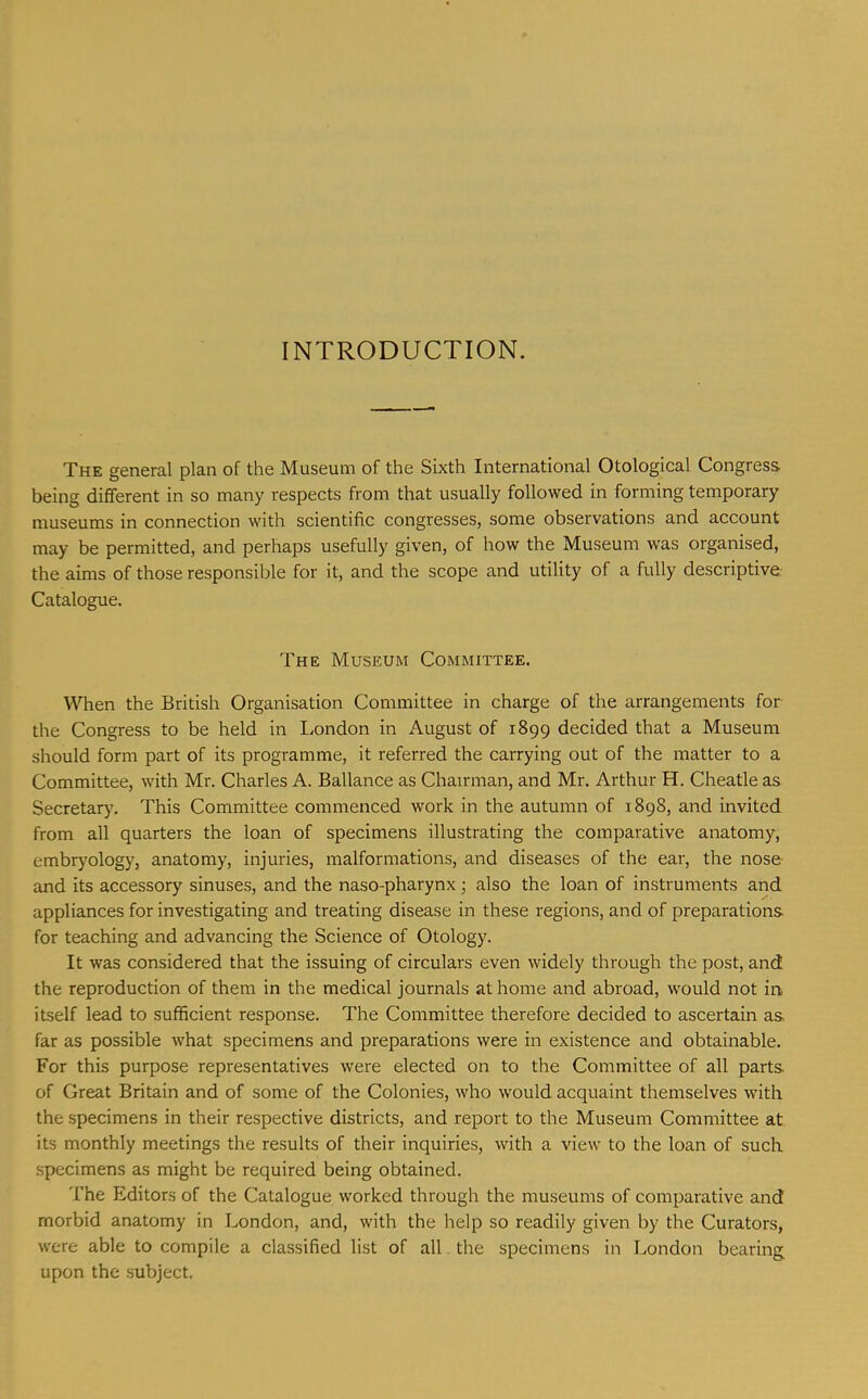 INTRODUCTION. The general plan of the Museum of the Sixth International Otological Congress being different in so many respects from that usually followed in forming temporary museums in connection with scientific congresses, some observations and account may be permitted, and perhaps usefully given, of how the Museum was organised, the aims of those responsible for it, and the scope and utility of a fully descriptive Catalogue. The Museum Committee. When the British Organisation Committee in charge of the arrangements for the Congress to be held in I.ondon in August of 1899 decided that a Museum should form part of its programme, it referred the carrying out of the matter to a Committee, with Mr. Charles A. Ballance as Chairman, and Mr. Arthur H. Cheatleas Secretary. This Committee commenced work in the autumn of 1898, and invited from all quarters the loan of specimens illustrating the comparative anatomy, embryology, anatomy, injuries, malformations, and diseases of the ear, the nose and its accessory sinuses, and the naso-pharynx; also the loan of instruments and appliances for investigating and treating disease in these regions, and of preparations, for teaching and advancing the Science of Otology. It was considered that the issuing of circulars even widely through the post, and the reproduction of them in the medical journals at home and abroad, would not in itself lead to sufficient response. The Committee therefore decided to ascertain as far as possible what specimens and preparations were in existence and obtainable. For this purpose representatives were elected on to the Committee of all parts of Great Britain and of some of the Colonies, who would acquaint themselves with the specimens in their respective districts, and report to the Museum Committee at its monthly meetings the results of their inquiries, with a view to the loan of such specimens as might be required being obtained. I’he Editors of the Catalogue worked through the museums of comparative and morbid anatomy in London, and, with the help so readily given by the Curators, were able to compile a classified list of all the specimens in London bearing upon the subject.