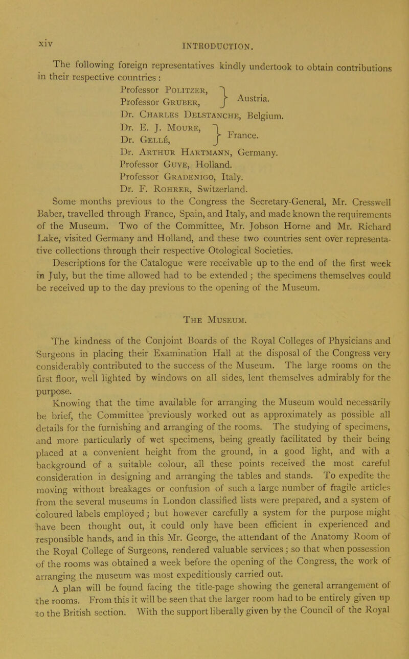 The following foreign representatives kindly undertook to obtain contributions in their respective countries : Professor Politzer, } Austria. } France. Professor CIruber, Dr. Charles Delstanche, Belgium. Dr. E. J. Moure, Dr. Gelle, Dr. Arthur Hartmann, Germany. Professor Guye, Holland. Professor Gradenigo, Italy. Dr. F. Rohrer, Switzerland. Some months previous to the Congress the Secretary-General, Mr. Cresswell Baber, travelled through France, Spain, and Italy, and made known the requirements of the Museum. Two of the Committee, Mr. Jobson Horne and Mr. Richard Lake, visited Germany and Holland, and these two countries sent over representa- tive collections through their respective Otological Societies. Descriptions for the Catalogue were receivable up to the end of the first week in July, but the time allowed had to be extended; the specimens themselves could be received up to the day previous to the opening of the Museum. The Museum. 'Fhe kindness of the Conjoint Boards of the Royal Colleges of Physicians and Surgeons in placing their Examination Hall at the disposal of the Congress very considerably contributed to the success of the Museum. The large rooms on the first floor, well lighted by windows on all sides, lent themselves admirably for the purpose. Knowing that the time available for arranging the Museum would necessarily be brief, the Committee previously worked out as approximately as possible all details for the furnishing and arranging of the rooms. The studying of specimens, and more particularly of wet specimens, being greatly facilitated by their being placed at a convenient height from the ground, in a good light, and with a background of a suitable colour, all these points received the most careful consideration in designing and arranging the tables and stands. To expedite the moving without breakages or confusion of such a large number of fragile articles from the several museums in London classified lists were prepared, and a system of coloured labels employed; but however carefully a system for the purpose might have been thought out, it could only have been efficient in experienced and responsible hands, and in this Mr. George, the attendant of the Anatomy Room of the Royal College of Surgeons, rendered valuable services; so that when possession of the rooms was obtained a week before the opening of the Congress, the work of arranging the museum was most expeditiously carried out. A plan will be found facing the title-page showing the general arrangement of the rooms. From this it will be seen that the larger room had to be entirely given up to the British section. With the support liberally given by the Council of the Royal