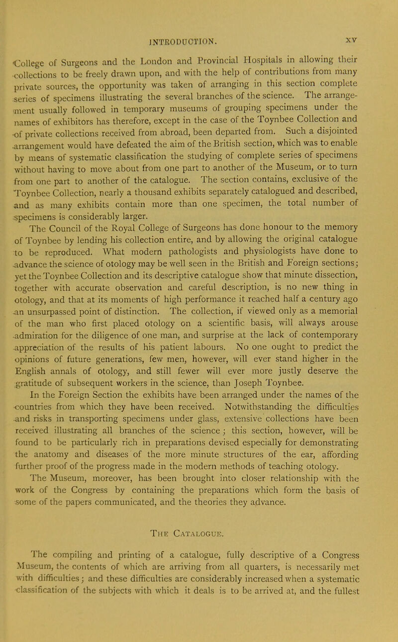 -College of Surgeons and the London and Provincial Hospitals in allowing their •collections to be freely drawn upon, and with the help of contributions from many private sources, the opportunity was taken of arranging in this section complete series of specimens illustrating the several branches of the science. The arrange- ment usually followed in temporary museums of grouping specimens under the names of e.xhibitors has therefore, except in the case of the Toynbee Collection and ■of private collections received from abroad, been departed from. Such a disjointed .arrangement would have defeated the aim of the British section, which was to enable by means of systematic classification the studying of complete series of specimens without having to move about from one part to another of the Museum, or to turn from one part to another of the catalogue. The section contains, exclusive of the Toynbee Collection, nearly a thousand exhibits separately catalogued and described, and as many exhibits contain more than one specimen, the total number of ■specimens is considerably larger. The Council of the Royal College of Surgeons has done honour to the memory of Toynbee by lending his collection entire, and by allowing the original catalogue to be reproduced. What modern pathologists and physiologists have done to 4idvance the science of otology may be well seen in the British and Foreign sections; yet the Toynbee Collection and its descriptive catalogue show that minute dissection, together with accurate observation and careful description, is no new thing in otology, and that at its moments of high performance it reached half a century ago an unsurpassed point of distinction. The collection, if viewed only as a memorial of the man who first placed otology on a scientific basis, will always arouse ■admiration for the diligence of one man, and surprise at the lack of contemporary -appreciation of the results of his patient labours. No one ought to predict the opinions of future generations, few men, however, will ever stand higher in the English annals of otology, and still fewer will ever more justly deserve the gratitude of subsequent workers in the science, than Joseph Toynbee. In the Foreign Section the exhibits have been arranged under the names of the •countries from which they have been received. Notwithstanding the difficulties ■and risks in transporting specimens under glass, extensive collections have been received illustrating all branches of the science; this section, however, will be found to be particularly rich in preparations devised especially for demonstrating the anatomy and diseases of the more minute structures of the ear, affording further proof of the progress made in the modern methods of teaching otology. The Museum, moreover, has been brought into closer relationship with the work of the Congress by containing the preparations which form the basis of some of the papers communicated, and the theories they advance. The C.-\talogue. The compiling and printing of a catalogue, fully descriptive of a Congress Museum, the contents of which are arriving from all quarters, is necessarily met with difficulties; and these difficulties are considerably increased when a systematic -classification of the subjects with which it deals is to be arrived at, and the fullest