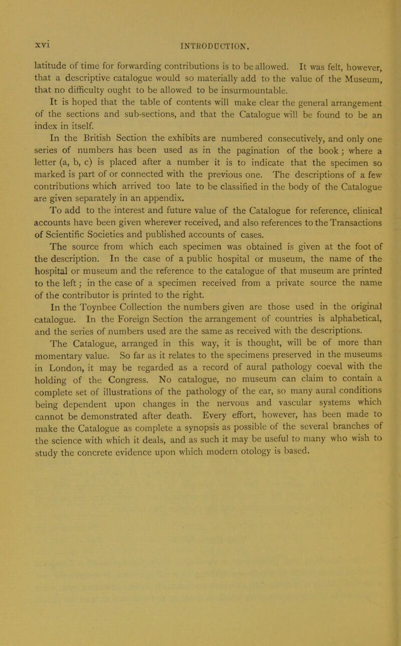 latitude of time for forwarding contributions is to be allowed. It was felt, however, that a descriptive catalogue would so materially add to the value of the Museum, that no difficulty ought to be allowed to be insurmountable. It is hoped that the table of contents will make clear the general arrangement of the sections and sub-sections, and that the Catalogue will be found to be an index in itself. In the British Section the exhibits are numbered consecutively, and only one series of numbers has been used as in the pagination of the book ; where a letter (a, b, c) is placed after a number it is to indicate that the specimen so marked is part of or connected with the previous one. The descriptions of a few contributions which arrived too late to be classified in the body of the Catalogue are given separately in an appendix. To add to the interest and future value of the Catalogue for reference, clinical accounts have been given wherever received, and also references to the Transactions of Scientific Societies and published accounts of cases. The source from which each specimen was obtained is given at the foot of the description. In the case of a public hospital or museum, the name of the hospital or museum and the reference to the catalogue of that museum are printed to the left; in the case of a specimen received from a private source the name of the contributor is printed to the right. In the Toynbee Collection the numbers given are those used in the original catalogue. In the Foreign Section the arrangement of countries is alphabetical, and the series of numbers used are the same as received with the descriptions. The Catalogue, arranged in this way, it is thought, will be of more than momentary value. So far as it relates to the specimens preserved in the museums in London, it may be regarded as a record of aural pathology coeval with the holding of the Congress. No catalogue, no museum can claim to contain a complete set of illustrations of the pathology of the ear, so many aural conditions being dependent upon changes in the nervous and vascular systems which cannot be demonstrated after death. Every effort, however, has been made to make the Catalogue as complete a synopsis as possible of the several branches of the science with which it deals, and as such it may be useful to many who wish to study the concrete evidence upon which modern otology is based.