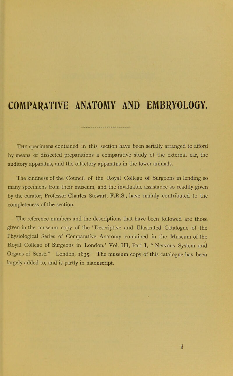 COMPARATIVE ANATOMY AND EMBRYOLOGY. The specimens contained in this section have been serially arranged to afford by means of dissected preparations a comparative study of the external ear, the auditory apparatus, and the olfactory apparatus in the lower animals. The kindness of the Council of the Royal College of Surgeons in lending so many specimens from their museum, and the invaluable assistance so readily given by the curator. Professor Charles Stewart, F.R.S., have mainly contributed to the completeness of the section. The reference numbers and the descriptions that have been followed are those given in the museum copy of the ‘ Descriptive and Illustrated Catalogue of the Physiological Series of Comparative Anatomy contained in the Museum of the Royal College of Surgeons in London,’ Vol. Ill, Part I, “ Nervous System and Organs of Sense.” London, 1835. The museum copy of this catalogue has been largely added to, and is partly in manuscript. J