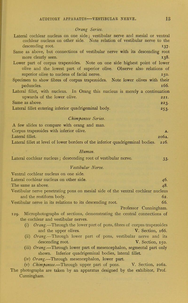 Orang Series. Lateral cochlear nucleus on one side; vestibular nerve and mesial or ventral cochlear nucleus on other side. Note relation of vestibular nerve to the descending root. 137. Same as above, but connections of vestibular nerve with its descending root more clearly seen. 138. Lower part of corpus trapezoides. Note on one side highest point of lower olive and the lowest part of superior olive. Observe also relations of superior olive to nucleus of facial nerve. 150. Specimen to show fibres of corpus trapezoides. Note lower olives with their peduncles. 166. Lateral fillet, with nucleus. In Orang this nucleus is merely a continuation upwards of the lower olive. 221. Same as above. 223. Lateral fillet entering inferior quadrigeminal body. 253. Chimpanzee Series. A few slides to compare with orang and man. Corpus trapezoides with inferior olive. A. Lateral fillet. 206a. Lateral fillet at level of lower borders of the inferior quadrigeminal bodies. 226. Human. Lateral cochlear nucleus ; descending root of vestibular nerve. 33- Vestibular Nerve. Ventral cochlear nucleus on one side. Lateral cochlear nucleus on other side. 46. The same as above. 48. Vestibular nerve penetrating pons on mesial side of the ventral cochlear nucleus and the restiform body. 62. Vestibular nerve in its relations to its descending root. 66. Professor Cunningham. 129. Microphotographs of sections, demonstrating the central connections of the cochlear and vestibular nerves. (i) Orang.—Through the lower part of pons, fibres of corpus trapezoides and the upper olives. V. Section, 166. (ii) Orang.—Through lower part of pons, vestibular nerve and its descending root. V. Section, 150. (iii) Orang.—Through lower part of mesencephalon, segmental part only shown. Inferior quadrigeminal bodies, lateral fillet. (iv) Orang.—Through mesencephalon, lower part. (v) Chimpanzee.—Through upper part of pons. V. Section, 206a. The photographs are taken by an apparatus designed by the exhibitor. Prof. Cunningham.