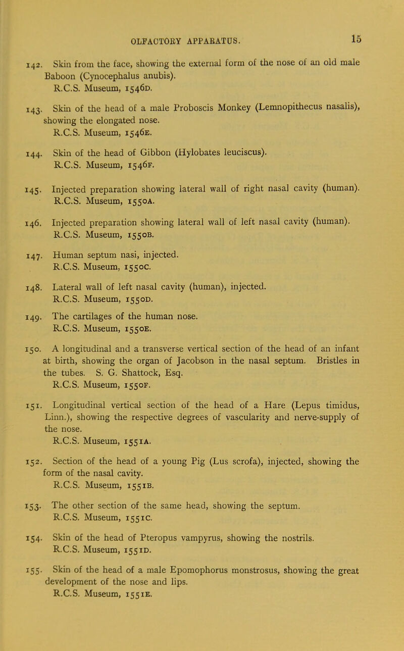 OLFAOTOllY APPABATUS. 142. Skin from the face, showing the external form of the nose of an old male Baboon (Cynocephalus anubis). R.C.S. Museum, 15460. 143. Skin of the head of a male Proboscis Monkey (Lemnopithecus nasalis), showing the elongated nose. R.C.S. Museum, 1546E. 144. Skin of the head of Gibbon (Hylobates leuciscus). R.C.S. Museum, 1546F, 145. Injected preparation showing lateral wall of right nasal cavity (human). R.C.S. Museum, 1550A. 146. Injected preparation showing lateral wall of left nasal cavity (human). R.C.S. Museum, 155ob. 147. Human septum nasi, injected. R.C.S. Museum, 1550c. 148. Lateral wall of left nasal cavity (human), injected. R.C.S. Museum, 1550D. 149. The cartilages of the human nose. R.C.S. Museum, 1550E. 150. A longitudinal and a transverse vertical section of the head of an infant at birth, showing the organ of Jacobson in the nasal septum. Bristles in the tubes. S. G. Shattock, Esq. R.C.S. Museum, 1550F. 151. Longitudinal vertical section of the head of a Hare (Lepus timidus, Linn.), showing the respective degrees of vascularity and nerve-supply of the nose. R.C.S. Museum, 155 lA. 152. Section of the head of a young Pig (Lus scrofa), injected, showing the form of the nasal cavity. R.C.S. Museum, 155ib. 153. The other section of the same head, showing the septum. R.C.S. Museum, 1551c. 154. Skin of the head of Pteropus vampyrus, showing the nostrils. R.C.S. Museum, 155id. 155. Skin of the head of a male Epomophorus monstrosus, showing the great development of the nose and lips.