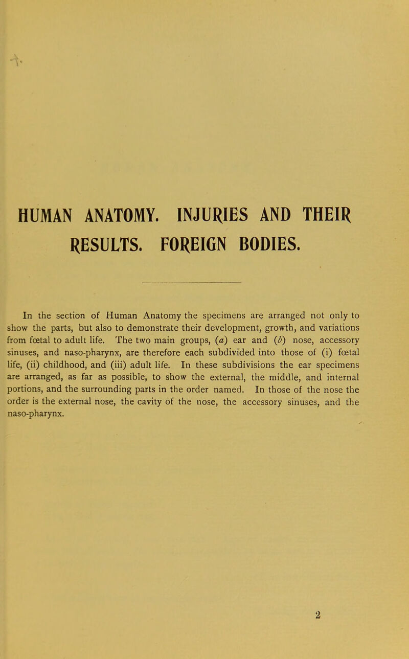 HUMAN ANATOMY. INJURIES AND THEIR RESULTS. FOREIGN BODIES. In the section of Human Anatomy the specimens are arranged not only to show the parts, but also to demonstrate their development, growth, and variations from foetal to adult life. The two main groups, (a) ear and {&) nose, accessory sinuses, and naso-pharynx, are therefore each subdivided into those of (i) foetal life, (ii) childhood, and (iii) adult life. In these subdivisions the ear specimens are arranged, as far as possible, to show the external, the middle, and internal portions, and the surrounding parts in the order named. In those of the nose the order is the external nose, the cavity of the nose, the accessory sinuses, and the naso-pharynx. 2