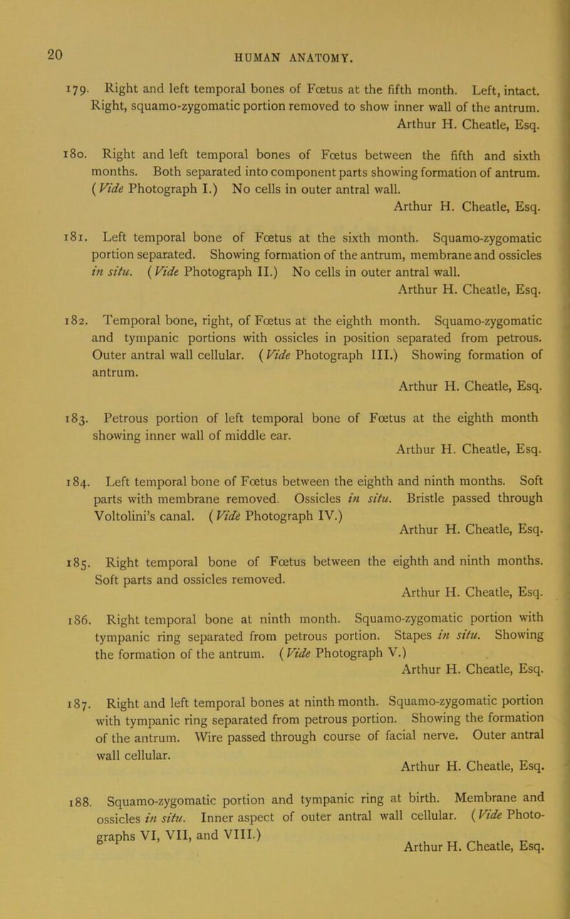 179. Right and left temporal bones of Foetus at the fifth month. Left, intact. Right, squamo-zygomatic portion removed to show inner wall of the antrum. Arthur H. Cheatle, Esq. 180. Right and left temporal bones of Foetus between the fifth and sixth months. Both separated into component parts showing formation of antrum. (Vide Photograph I.) No cells in outer antral wall. Arthur H. Cheatle, Esq. 181. Left temporal bone of Foetus at the sixth month. Squamo-zygomatic portion separated. Showing formation of the antrum, membrane and ossicles hi situ. (Vide Photograph II.) No cells in outer antral wall. Arthur H. Cheatle, Esq. 182. Temporal bone, right, of Foetus at the eighth month. Squamo-zygomatic and tympanic portions with ossicles in position separated from petrous. Outer antral wall cellular. ( Vide Photograph HI.) Showing formation of antrum. Arthur H. Cheatle, Esq. 183. Petrous portion of left temporal bone of Foetus at the eighth month showing inner wall of middle ear. Arthur H. Cheatle, Esq. 184. Left temporal bone of Foetus between the eighth and ninth months. Soft parts with membrane removed. Ossicles in situ. Bristle passed through Voltolini’s canal. (Vide Photograph IV.) Arthur H. Cheatle, Esq. 185. Right temporal bone of Foetus between the eighth and ninth months. Soft parts and ossicles removed. Arthur H. Cheatle, Esq. 186. Right temporal bone at ninth month. Squamo-zygomatic portion with tympanic ring separated from petrous portion. Stapes in situ. Showing the formation of the antrum. (Vide Photograph V.) Arthur H. Cheatle, Esq. 187. Right and left temporal bones at ninth month. Squamo-zygomatic portion with tympanic ring separated from petrous portion. Showing the formation of the antrum. Wire passed through course of facial nerve. Outer antral wall cellular. Arthur H. Cheatle, Esq. 188. Squamo-zygomatic portion and tympanic ring at birth. Membrane and ossicles in situ. Inner aspect of outer antral wall cellular. (Vide Photo- graphs VI, VII, and VIII.)