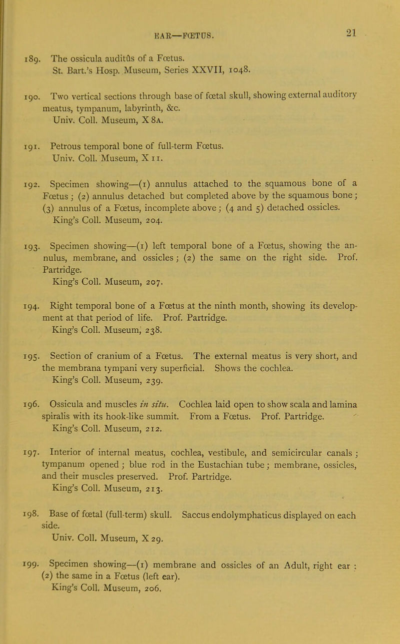 1*3 A R—FCETDS. 189. The ossicula auditfls of a Foetus. St. Bart.’s Hosp. Museum, Series XXVII, 1048. 190. Two vertical sections through base of foetal skull, showing external auditory meatus, tympanum, labyrinth, &c. Univ. Coll. Museum, X8a. 191. Petrous temporal bone of full-term Foetus. Univ. Coll. Museum, X ii. 192. Specimen showing—(i) annulus attached to the squamous bone of a Foetus ; (2) annulus detached but completed above by the squamous bone; (3) annulus of a Foetus, incomplete above; (4 and 5) detached ossicles. King’s Coll. Museum, 204. 193. Specimen showing—(i) left temporal bone of a Foetus, showing the an- nulus, membrane, and ossicles; (2) the same on the right side. Prof. Partridge. King’s Coll. Museum, 207. 194. Right temporal bone of a Foetus at the ninth month, showing its develop- ment at that period of life. Prof. Partridge. King’s Coll. Museum, 238. 195. Section of cranium of a Foetus. The external meatus is very short, and the membrana tympani very superficial. Shows the cochlea. King’s Coll. Museum, 239. 196. Ossicula and muscles lu situ. Cochlea laid open to show scala and lamina spiralis with its hook-like summit. From a Foetus. Prof. Partridge. King’s Coll. Museum, 212. 197. Interior of internal meatus, cochlea, vestibule, and semicircular canals j tympanum opened; blue rod in the Eustachian tube; membrane, ossicles, and their muscles preserved. Prof. Partridge. King’s Coll. Museum, 213. 198. Base of foetal (full-term) skull. Saccus endolymphaticus displayed on each side. Univ. Coll. Museum, X 29. 199. Specimen showing—(i) membrane and ossicles of an Adult, right ear ; (2) the same in a Foetus (left ear). King’s Coll. Museum, 206.