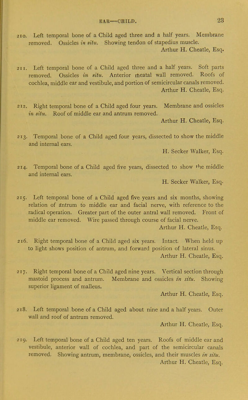 210. Left temporal bone of a Child aged three and a half years. Membrane removed. Ossicles in sitn. Showing tendon of stapedius muscle. Arthur H. Cheatle, Esq. 2 11. Left temporal bone of a Child aged three and a half years. Soft parts removed. Ossicles in situ. Anterior rfieatal wall removed. Roofs of cochlea, middle ear and vestibule, and portion of semicircular canals removed. Arthur H. Cheatle, Esq. 212. Right temporal bone of a Child aged four years. Membrane and ossicles in situ. Roof of middle ear and antrum removed. Arthur H. Cheatle, Esq. 213. Temporal bone of a Child aged four years, dissected to show the middle and internal ears. H. Seeker Walker, Esq. 214. Temporal bone of a Child aged five years, dissected to show I'he middle and internal ears. H. Seeker Walker, Esq. 215. Left temporal bone of a Child aged five years and six months, showing relation of antrum to middle ear and facial nerve, with reference to the radical operation. Greater part of the outer antral wall removed. Front of middle ear removed. Wire passed through course of facial nerve. Arthur H. Cheatle, Esq. 216. Right temporal bone of a Child aged six years. Intact. When held up to light shows position of antrum, and forward position of lateral sinus. Arthur H. Cheatle, Esq. 217. Right temporal bone of a Child aged nine years. Vertical section through mastoid process and antrum. Membrane and ossicles in situ. Showing superior ligament of malleus. Arthur H. Cheatle, Esq. 2t8. Left temporal bone of a Child aged about nine and a half years. Outer wall and roof of antrum removed. Arthur H. Cheatle, Esq. 219. Left temporal bone of a Child aged ten years. Roofs of middle ear and vestibule, anterior wall of cochlea, and part of the semicircular canals removed. Showing antrum, membrane, ossicles, and their muscles m situ.