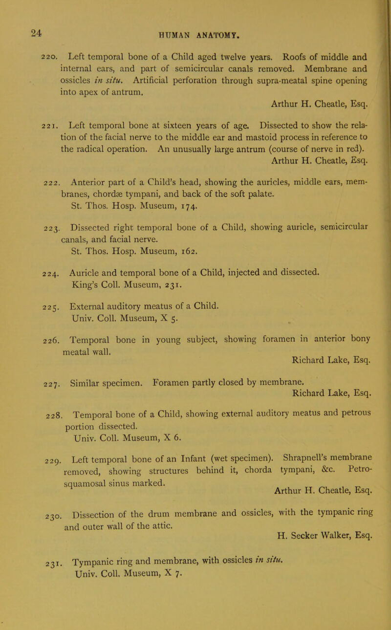 2 20, Left temporal bone of a Child aged twelve years. Roofs of middle and internal ears, and part of semicircular canals removed. Membrane and ossicles in situ. Artificial perforation through supra-meatal spine opening into apex of antrum. Arthur H. Cheatle, Esq. 2 21. Left temporal bone at sixteen years of age. Dissected to show the rela- tion of the facial nerve to the middle ear and mastoid process in reference to the radical operation. An unusually large antrum (course of nerve in red). Arthur H. Cheatle, Esq. 22 2. Anterior part of a Child’s head, showing the auricles, middle ears, mem- branes, chordse tympani, and back of the soft palate. St. Thos. Hosp. Museum, 174. 223. Dissected right temporal bone of a Child, showing auricle, semicircular canals, and facial nerve. St. Thos. Hosp. Museum, 162, 224. Auricle and temporal bone of a Child, injected and dissected. King’s Coll. Museum, 231. 225. External auditory meatus of a Child. Univ. Coll. Museum, X 5. 226. Temporal bone in young subject, showing foramen in anterior bony meatal wall. Richard Lake, Esq. 227. Similar specimen. Foramen partly closed by membrane. Richard Lake, Esq. 228. Temporal bone of a Child, showing external auditory meatus and petrous portion dissected. Univ. Coll. Museum, X 6. 229. Left temporal bone of an Infant (wet specimen). Shrapnell’s membrane removed, showing structures behind it, chorda tympani, &c. Petro- squamosal sinus marked. _ . ^ Arthur H. Cheatle, Esq. 230. Dissection of the drum membrane and ossicles, with the tympanic ring and outer wall of the attic. H, Seeker Walker, Esq. 231. Tympanic ring and membrane, with ossicles in situ. Univ. Coll. Museum, X 7.