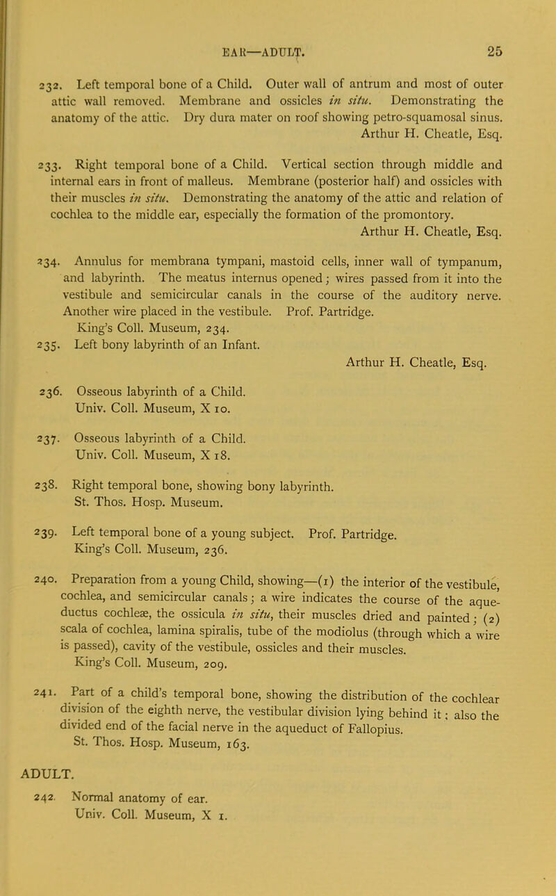 EAR—ADUL'p. 232. Left temporal bone of a Child. Outer wall of antrum and most of outer attic wall removed. Membrane and ossicles in situ. Demonstrating the anatomy of the attic. Dry dura mater on roof showing petro-squamosal sinus. Arthur H. Cheatle, Esq. 233. Right temporal bone of a Child. Vertical section through middle and internal ears in front of malleus. Membrane (posterior half) and ossicles with their muscles in situ. Demonstrating the anatomy of the attic and relation of cochlea to the middle ear, especially the formation of the promontory. Arthur H. Cheatle, Esq. 234. Annulus for membrana tympani, mastoid cells, inner wall of tympanum, and labyrinth. The meatus internus opened; wires passed from it into the vestibule and semicircular canals in the course of the auditory nerve. Another wire placed in the vestibule. Prof. Partridge. King’s Coll. Museum, 234. 235. Left bony labyrinth of an Infant. Arthur H. Cheatle, Esq. 236. Osseous labyrinth of a Child. Univ. Coll. Museum, X 10. 237. Osseous labyrinth of a Child. Univ. Coll. Museum, X 18. 238. Right temporal bone, showing bony labyrinth. St. Thos. Hosp. Museum. 239. Left temporal bone of a young subject. Prof. Partridge. King’s Coll. Museum, 236. 240. Preparation from a young Child, showing—(i) the interior of the vestibule, cochlea, and semicircular canals; a wire indicates the course of the aque- ductus cochleae, the ossicula in situ, their muscles dried and painted; (2) scala of cochlea, lamina spiralis, tube of the modiolus (through which a wire is passed), cavity of the vestibule, ossicles and their muscles. King’s Coll. Museum, 209. 241. Part of a child’s temporal bone, showing the distribution of the cochlear division of the eighth nerve, the vestibular division lying behind it: also the divided end of the facial nerve in the aqueduct of Fallopius. St. Thos. Hosp. Museum, 163. ADULT. 242. Normal anatomy of ear. Univ. Coll. Museum, X i.