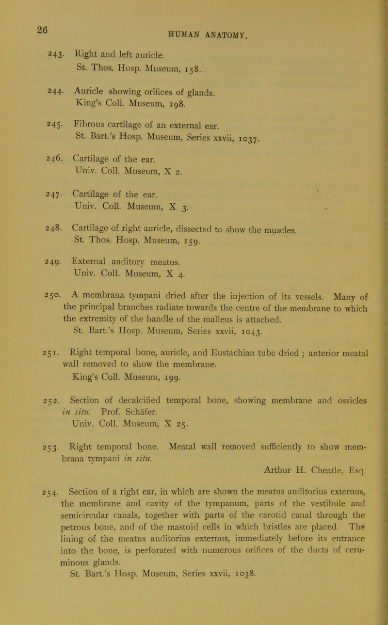 HUMAN ANATOMY. 243- Right and left auricle. St. Thos. Hosp. Museum, 158. 244. Auricle showing orifices of glands. King’s Coll. Museum, 198. 245. Fibrous cartilage of an external ear. St. Bart.’s Hosp. Museum, Series xxvii, 1037. 246. Cartilage of the ear. Univ. Coll. Museum, X 2. 247. Cartilage of the ear. Univ. Coll. Museum, X 3. 248. Cartilage of right auricle, dissected to show the muscles. St. Thos. Hosp. Museum, 159. 249. External auditory meatus. Univ. Coll. Museum, X 4. 250. A membrana tympani dried after the injection of its vessels. Many of the principal branches radiate towards the centre of the membrane to which the extremity of the handle of the malleus is attached. St. Bart.’s Hosp. Museum, Series xxvii, 1043. 251. Right temporal bone, auricle, and Eustachian tube dried ; anterior meatal wall removed to show the membrane. King’s Coll. Museum, 199. 252. Section of decalcified temporal bone, showing membrane and ossicles in situ. Prof. Schafer. Univ. Coll. Museum, X 25. 253. Right temporal bone. Meatal wall removed sufficiently to show mem- brana tympani m situ. Arthur H. Cheatle, Esq. 254. Section of a right ear, in which are shown the meatus auditorius externus, the membrane and cavity of the tympanum, parts of the vestibule and semicircular canals, together with parts of the carotid canal through the petrous bone, and of the mastoid cells in which bristles are placed. The lining of the meatus auditorius extemuS, immediately before its entrance into the bone, is perforated with numerous orifices of the ducts of ceru- minous glands. St. Bart.’s Hosp. Museum, Series xxvii, 1038.