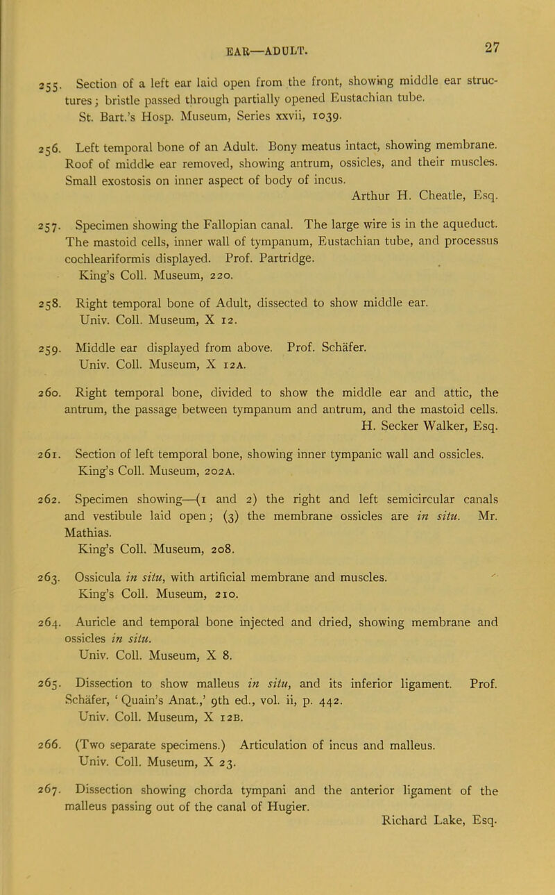 255. Section of a left ear laid open from the front, showmg middle ear struc- tures ; bristle passed through partially opened Eustachian tube. St. Bart.’s Hosp. Museum, Series xxvii, 1039. 256. Left temporal bone of an Adult. Bony meatus intact, showing membrane. Roof of middle ear removed, showing antrum, ossicles, and their muscles. Small exostosis on inner aspect of body of incus. Arthur H. Cheatle, Esq. 257. Specimen showing the Fallopian canal. The large wire is in the aqueduct. The mastoid cells, inner wall of tympanum, Eustachian tube, and processus cochleariformis displayed. Prof. Partridge. King’s Coll. Museum, 220. 258. Right temporal bone of Adult, dissected to show middle ear. Univ. Coll. Museum, X 12. 259. Middle ear displayed from above. Prof. Schafer. Univ. Coll. Museum, X 12 A. 260. Right temporal bone, divided to show the middle ear and attic, the antrum, the passage between tympanum and antrum, and the mastoid cells. H. Seeker Walker, Esq. 261. Section of left temporal bone, showing inner tympanic wall and ossicles. King’s Coll. Museum, 202A. 262. Specimen showing—(i and 2) the right and left semicircular canals and vestibule laid open; (3) the membrane ossicles are in situ. Mr. Mathias. King’s Coll. Museum, 208. 263. Ossicula in situ, with artificial membrane and muscles. King’s Coll. Museum, 210, 264. Auricle and temporal bone injected and dried, showing membrane and ossicles in situ. Univ. Coll. Museum, X 8. 265. Dissection to show malleus in situ, and its inferior ligament. Prof. Schafer, ‘ Quain’s Anat.,’ 9th ed., vol. ii, p. 442. Univ. Coll. Museum, X 12B. 266. (Two separate specimens.) Articulation of incus and malleus. Univ. Coll. Museum, X 23. 267. Dissection showing chorda tympani and the anterior ligament of the malleus passing out of the canal of Hugier.