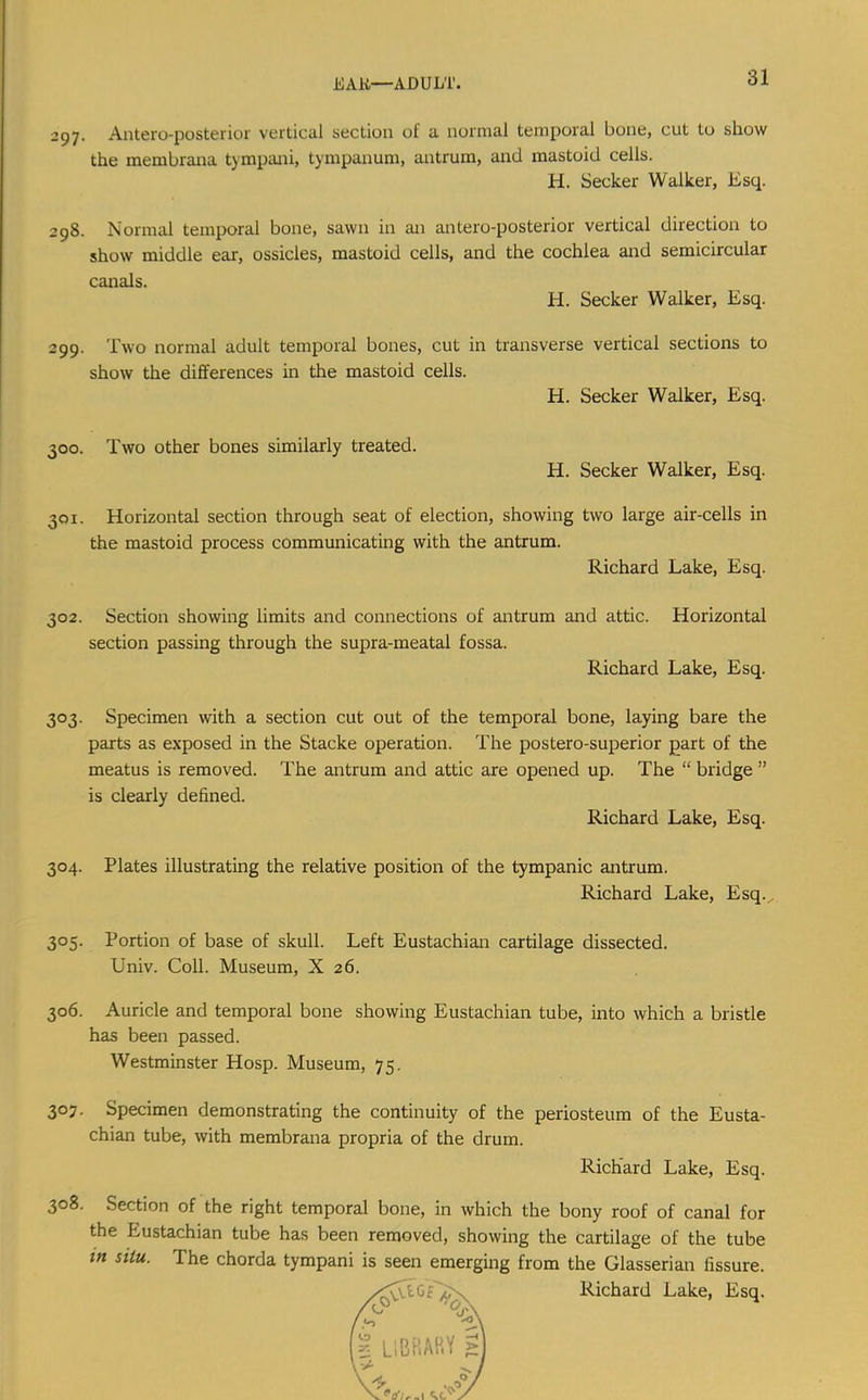 297. Antero-posterior vertical section of a normal temporal bone, cut to show the membrana tympani, tympanum, antrum, and mastoid cells. H. Seeker Walker, Esq. 398. Normal temporal bone, sawn in an antero-posterior vertical direction to show middle ear, ossicles, mastoid cells, and the cochlea and semicircular canals. H. Seeker Walker, Esq. 299. Two normal adult temporal bones, cut in transverse vertical sections to show the differences in the mastoid cells. H. Seeker Walker, Esq. 300. Two other bones similarly treated. H. Seeker Walker, Esq. 301. Horizontal section through seat of election, showing two large air-cells in the mastoid process communicating with the antrum. Richard Lake, Esq. 302. Section showing limits and connections of antrum and attic. Horizontal section passing through the supra-meatal fossa. Richard Lake, Esq. 303. Specimen with a section cut out of the temporal bone, laying bare the parts as exposed in the Stacke operation. The postero-superior part of the meatus is removed. The antrum and attic are opened up. The “ bridge ” is clearly defined. Richard Lake, Esq. 304. Plates illustrating the relative position of the tympanic antrum. Richard Lake, Esq. , 305. Portion of base of skull. Left Eustachian cartilage dissected. Univ. Coll. Museum, X 26. 306. Auricle and temporal bone showing Eustachian tube, into which a bristle has been passed. Westminster Hosp. Museum, 75. 307. Specimen demonstrating the continuity of the periosteum of the Eusta- chian tube, with membrana propria of the drum. Richard Lake, Esq. 308. Section of the right temporal bone, in which the bony roof of canal for the Eustachian tube has been removed, showing the cartilage of the tube in situ. The chorda tympani is seen emerging from the Glasserian fissure.