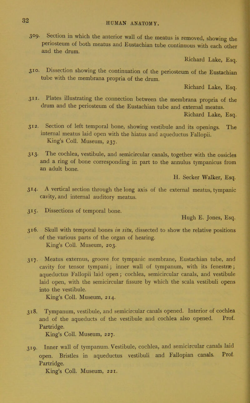 HD MAN ANATOMY. 309. Section in which the anterior wall of the meatus is removed, showing the periosteum of both meatus and Eustachian tube continuous with each other and the drum. Richard Lake, Esq. 310. Dissection showing the continuation of the periosteum of the Eustachian tube with the membrana propria of the drum. Richard Lake, Esq. 311. Plates illustrating the connection between the membrana propria of the drum and the periosteum of the Eustachian tube and external meatus. Richard Lake, Esq. 312. Section of left temporal bone, showing vestibule and its openings. The internal meatus laid open with the hiatus and aqueductus Fallopii. King’s Coll. Museum, 237. 313. The cochlea, vestibule, and semicircular canals, together with the ossicles and a ring of bone corresponding in part to the annulus tympanicus from an adult bone. H. Seeker Walker, Esq. 314. A vertical section through the long axis of the external meatus, tympanic cavity, and internal auditory meatus. 315. Dissections of temporal bone. Hugh E. Jones, Esq. 316. Skull with temporal bones in situ, dissected to show the relative positions of the various parts of the organ of hearing. King’s Coll. Museum, 203. 317. Meatus externus, groove for tympanic membrane, Eustachian tube, and cavity for tensor tympani; inner wall of tympanum, with its fenestrae; aqueductus Fallopii laid open; cochlea, semicircular canals, and vestibule laid open, with the semicircular fissure by which the scala vestibuli opens into the vestibule. King’s Coll. Museum, 214. 318. Tympanum, vestibule, and semicircular canals opened. Interior of cochlea and of the aqueducts of the vestibule and cochlea also opened. Prof. Partridge. King’s Coll. Museum, 227. 319. Inner wall of tympanum. Vestibule, cochlea, and semicircular canals laid open. Bristles in aqueductus vestibuli and Fallopian canals. Prof. Partridge. King’s Coll. Museum, 221.
