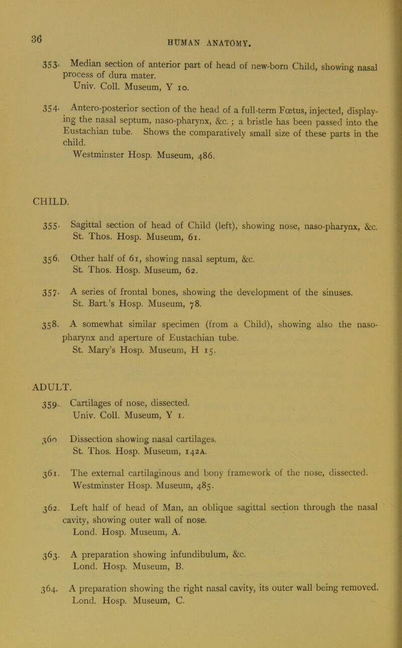 HUMAN ANATOMY. 353. Median section of anterior part of head of new-born Child, showing nasal process of dura mater. Univ. Coll. Museum, Y 10. 354. Antero-posterior section of the head of a full-term Foetus, injected, display- ing the nasal septum, naso-pharynx, &c.; a bristle has been passed into the Eustachian tube. Shows the comparatively small size of these parts in the child. Westminster Hosp. Museum, 486. CHILD. 355- Sagittal section of head of Child (left), showing nose, naso-pharynx, &c. St. Thos. Hosp. Museum, 61. 356. Other half of 61, showing nasal septum, &c. St. Thos. Hosp. Museum, 62. 357. A series of frontal bones, showing the development of the sinuses. St. Bart.’s Hosp. Museum, 78. 358. A somewhat similar specimen (from a Child), showing also the naso- pharynx and aperture of Eustachian tube. St. Mary’s Hosp. Museum, H 15. ADULT. 359. Cartilages of nose, dissected. Univ. Coll. Museum, Y i. 360 Dissection showing nasal cartilages. St. Thos. Hosp. Museum, 142a. 361. The external cartilaginous and bony framework of the nose, dissected. Westminster Hosp. Museum, 485. 362. Left half of head of Man, an oblique sagittal section through the nasal cavity, showing outer wall of nose. Lond. Hosp. Museum, A. 363. A preparation showing infundibulum, &c. Lond. Hosp. Museum, B. 364. A preparation showing the right nasal cavity, its outer wall being removed. Lond. Hosp. Museum, C.