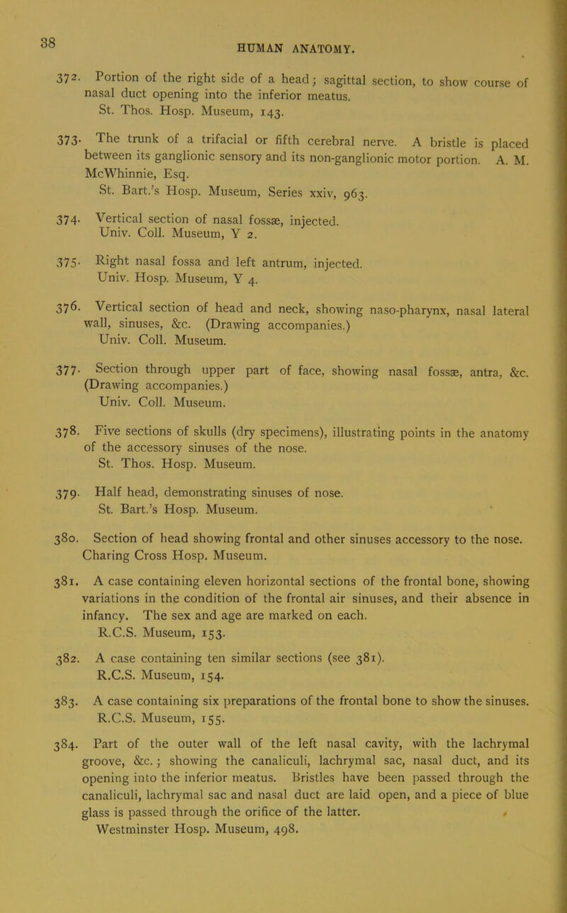 HUMAN ANATOMY. 372. Portion of the right side of a head; sagittal section, to show course of nasal duct opening into the inferior meatus. St. Thos. Hosp. Museum, 143. 373. The trunk of a trifacial or fifth cerebral nerve. A bristle is placed between its ganglionic sensory and its non-ganglionic motor portion. A. M. McWhinnie, Esq. St. Bart.’s Hosp. Museum, Series xxiv, 963. 374. Vertical section of nasal fossae, injected. Univ. Coll. Museum, Y 2. 375- Right nasal fossa and left antrum, injected. Univ. Hosp. Museum, Y 4. 376. Vertical section of head and neck, showing naso-pharynx, nasal lateral wall, sinuses, &c. (Drawing accompanies.) Univ. Coll. Museum. 377. Section through upper part of face, showing nasal fossae, antra, &c. (Drawing accompanies.) Univ. Coll. Museum. 378. Five sections of skulls (dry specimens), illustrating points in the anatomy of the accessory sinuses of the nose. St. Thos. Hosp. Museum. 379. Half head, demonstrating sinuses of nose. St. Bart.’s Hosp. Museum. 380. Section of head showing frontal and other sinuses accessory to the nose. Charing Cross Hosp. Museum. 381. A case containing eleven horizontal sections of the frontal bone, showing variations in the condition of the frontal air sinuses, and their absence in infancy. The sex and age are marked on each. R.C.S. Museum, 153. 382. A case containing ten similar sections (see 381). R.C.S. Museum, 154. 383. A case containing six preparations of the frontal bone to show the sinuses. R.C.S. Museum, 155. 384. Part of the outer wall of the left nasal cavity, with the lachrymal groove, &c.; showing the canaliculi, lachrymal sac, nasal duct, and its opening into the inferior meatus. Bristles have been passed through the canaliculi, lachrymal sac and nasal duct are laid open, and a piece of blue glass is passed through the orifice of the latter. Westminster Hosp. Museum, 498.
