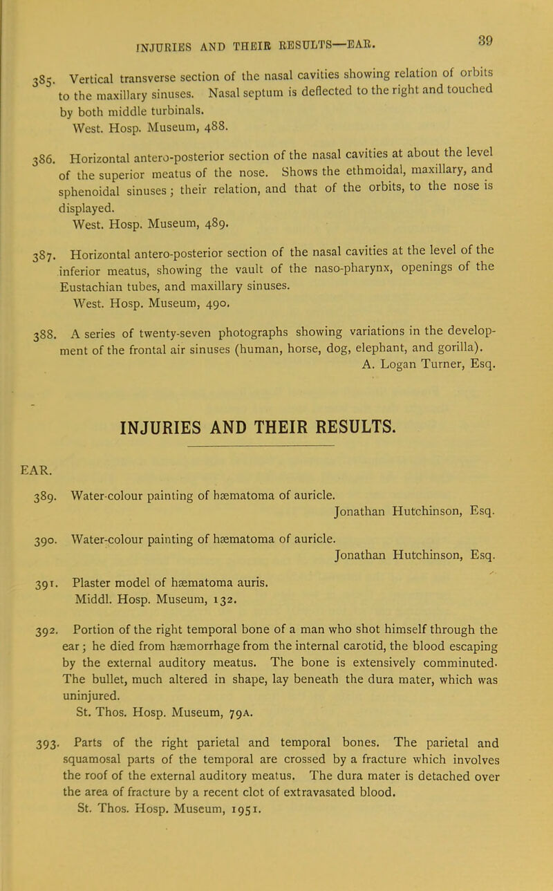 385. Vertical transverse section of the nasal cavities showing relation of orbits ' to the maxillary sinuses. Nasal septum is deflected to the right and touched by both middle turbinals. West. Hosp. Museum, 488. 386. Horizontal antero-posterior section of the nasal cavities at about the level of the superior meatus of the nose. Shows the ethmoidal, maxillary, and sphenoidal sinuses; their relation, and that of the orbits, to the nose is displayed. West. Hosp. Museum, 489. 387. Horizontal antero-posterior section of the nasal cavities at the level of the inferior meatus, showing the vault of the naso-pharynx, openings of the Eustachian tubes, and maxillary sinuses. West. Hosp. Museum, 490. 388. A series of twenty-seven photographs showing variations in the develop- ment of the frontal air sinuses (human, horse, dog, elephant, and gorilla). A. Logan Turner, Esq. INJURIES AND THEIR RESULTS. EAR. 389. Water-colour painting of hsematoma of auricle. Jonathan Hutchinson, Esq. 390. Water-colour painting of hsematoma of auricle. Jonathan Hutchinson, Esq. 391. Plaster model of haematoma auris. Middl. Hosp. Museum, 132. 392. Portion of the right temporal bone of a man who shot himself through the ear; he died from haemorrhage from the internal carotid, the blood escaping by the external auditory meatus. The bone is extensively comminuted- The bullet, much altered in shape, lay beneath the dura mater, which was uninjured. St. Thos. Hosp. Museum, 79A. 393. Parts of the right parietal and temporal bones. The parietal and squamosal parts of the temporal are crossed by a fracture which involves the roof of the external auditory meatus. The dura mater is detached over the area of fracture by a recent clot of extravasated blood. St. Thos. Hosp. Museum, 1951.