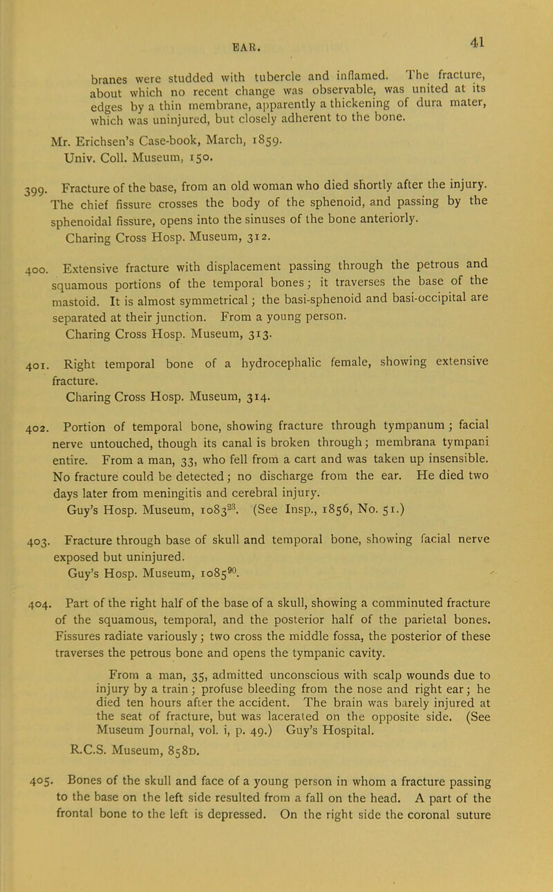 br<in£S were studded with tubercle a,nd inflamed. T. he fracture, about which no recent change was observable, was united at its edges by a thin membrane, apparently a thickening of dura mater, which was uninjured, but closely adherent to the bone. Mr. Erichsen’s Case-book, March, 1859. Univ. Coll. Museum, 150. 399. Fracture of the base, from an old woman who died shortly after the injury. The chief fissure crosses the body of the sphenoid, and passing by the sphenoidal fissure, opens into the sinuses of the bone anteriorly. Charing Cross Hosp. Museum, 312. 400. Extensive fracture with displacement passing through the petrous and squamous portions of the temporal bones j it traverses the base of the mastoid. It is almost symmetrical; the basi-sphenoid and basi-occipital are separated at their junction. From a young person. Charing Cross Hosp. Museum, 313. 401. Right temporal bone of a hydrocephalic female, showing extensive fracture. Charing Cross Hosp. Museum, 314. 402. Portion of temporal bone, showing fracture through tympanum ; facial nerve untouched, though its canal is broken through; membrana tympani entire. From a man, 33, who fell from a cart and was taken up insensible. No fracture could be detected; no discharge from the ear. He died two days later from meningitis and cerebral injury. Guy’s Hosp. Museum, 1083^^ (See Insp., 1856, No. 51.) 403. Fracture through base of skull and temporal bone, showing facial nerve exposed but uninjured. Guy’s Hosp. Museum, 1085^”. 404. Part of the right half of the base of a skull, showing a comminuted fracture of the squamous, temporal, and the posterior half of the parietal bones. Fissures radiate variously; two cross the middle fossa, the posterior of these traverses the petrous bone and opens the tympanic cavity. From a man, 35, admitted unconscious with scalp wounds due to injury by a train ; profuse bleeding from the nose and right ear; he died ten hours after the accident. The brain was barely injured at the seat of fracture, but was lacerated on the opposite side. (See Museum Journal, vol. i, p. 49.) Guy’s Hospital. R.C.S. Museum, 8580. 405. Bones of the skull and face of a young person in whom a fracture passing to the base on the left side resulted from a fall on the head. A part of the frontal bone to the left is depressed. On the right side the coronal suture