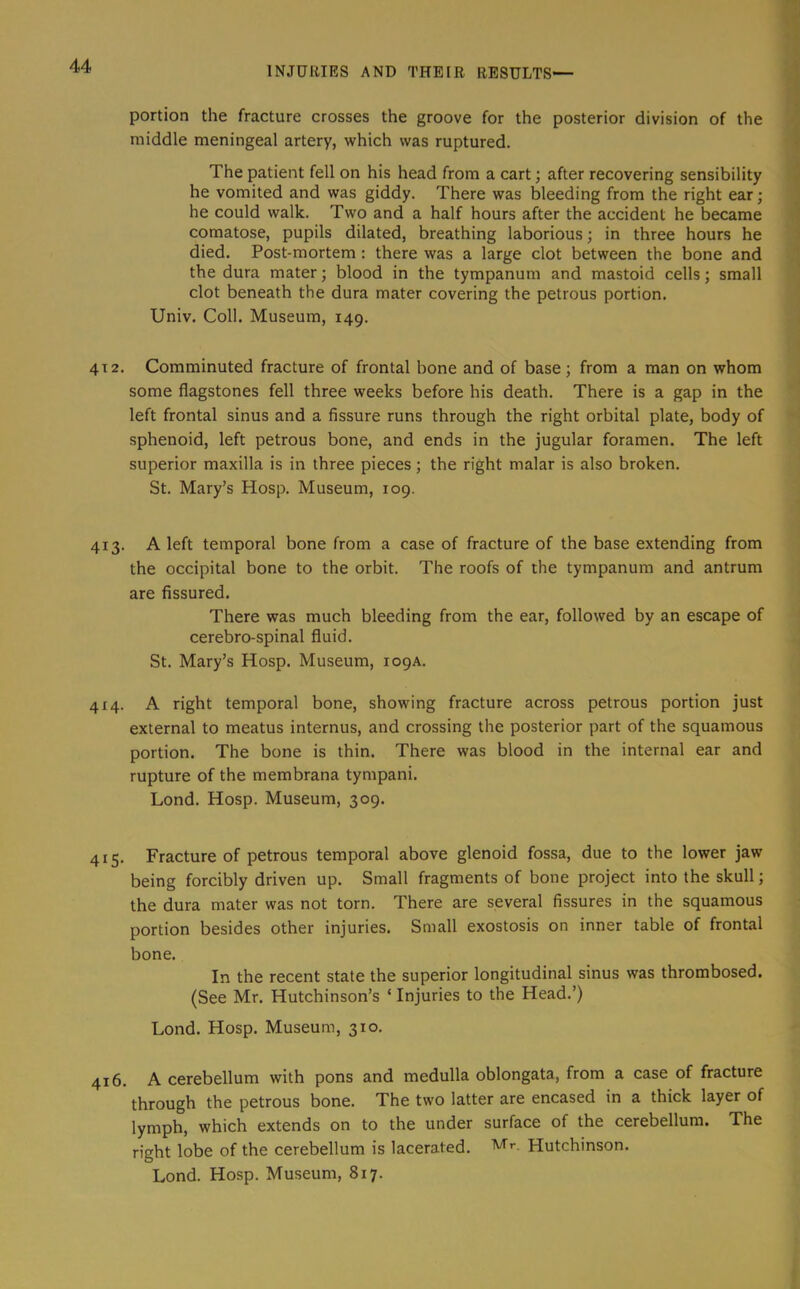 portion the fracture crosses the groove for the posterior division of the middle meningeal artery, which was ruptured. The patient fell on his head from a cart; after recovering sensibility he vomited and was giddy. There was bleeding from the right ear; he could walk. Two and a half hours after the accident he became comatose, pupils dilated, breathing laborious; in three hours he died. Post-mortem : there was a large clot between the bone and the dura mater; blood in the tympanum and mastoid cells; small clot beneath the dura mater covering the petrous portion. Univ. Coll. Museum, 149. 4T2. Comminuted fracture of frontal bone and of base; from a man on whom some flagstones fell three weeks before his death. There is a gap in the left frontal sinus and a fissure runs through the right orbital plate, body of sphenoid, left petrous bone, and ends in the jugular foramen. The left superior maxilla is in three pieces; the right malar is also broken. St. Mary’s Hosp. Museum, 109. 413. A left temporal bone from a case of fracture of the base extending from the occipital bone to the orbit. The roofs of the tympanum and antrum are fissured. There was much bleeding from the ear, followed by an escape of cerebro-spinal fluid. St. Mary’s Hosp. Museum, 109A. 414. A right temporal bone, showing fracture across petrous portion just external to meatus internus, and crossing the posterior part of the squamous portion. The bone is thin. There was blood in the internal ear and rupture of the membrana tympani. Lond. Hosp. Museum, 309. 415. Fracture of petrous temporal above glenoid fossa, due to the lower jaw being forcibly driven up. Small fragments of bone project into the skull; the dura mater was not torn. There are several fissures in the squamous portion besides other injuries. Small exostosis on inner table of frontal bone. In the recent state the superior longitudinal sinus was thrombosed. (See Mr. Hutchinson’s ‘ Injuries to the Head.’) Lond. Hosp. Museum, 310, 416. A cerebellum with pons and medulla oblongata, from a case of fracture through the petrous bone. The two latter are encased in a thick layer of lymph, which extends on to the under surface of the cerebellum. The right lobe of the cerebellum is lacerated. Mr. Hutchinson. Lond. Hosp. Museum, 817.
