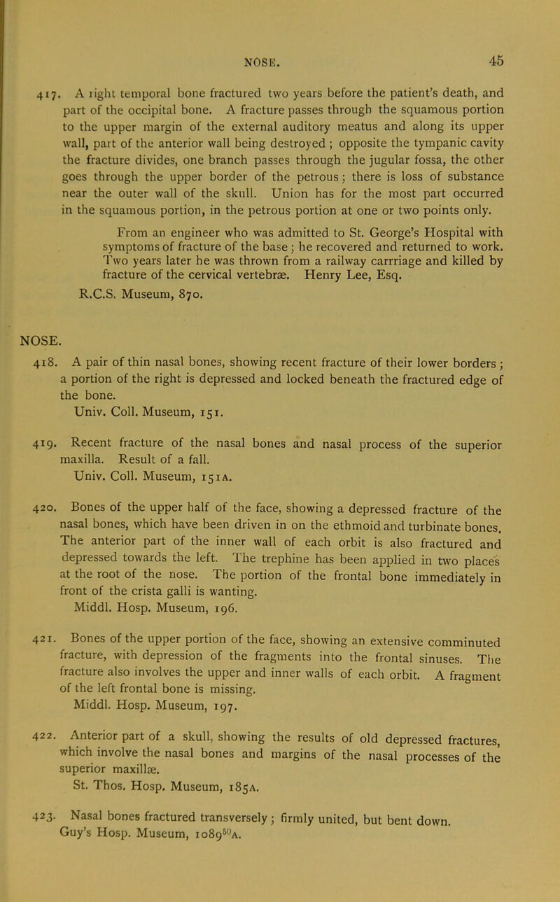 417. A right temporal bone fractured two years before the patient’s death, and part of the occipital bone. A fracture passes through the squamous portion to the upper margin of the external auditory meatus and along its upper wall, part of the anterior wall being destroyed ; opposite the tympanic cavity the fracture divides, one branch passes through the jugular fossa, the other goes through the upper border of the petrous; there is loss of substance near the outer wall of the skull. Union has for the most part occurred in the squamous portion, in the petrous portion at one or two points only. From an engineer who was admitted to St. George’s Hospital with symptoms of fracture of the base ; he recovered and returned to work. Two years later he was thrown from a railway carrriage and killed by fracture of the cervical vertebrae. Henry Lee, Esq. R.C.S. Museum, 870. NOSE. 418. A pair of thin nasal bones, showing recent fracture of their lower borders ; a portion of the right is depressed and locked beneath the fractured edge of the bone. Univ. Coll. Museum, 151. 419. Recent fracture of the nasal bones and nasal process of the superior maxilla. Result of a fall. Univ. Coll. Museum, 151 a. 420. Bones of the upper half of the face, showing a depressed fracture of the nasal bones, which have been driven in on the ethmoid and turbinate bones. The anterior part of the inner wall of each orbit is also fractured and depressed towards the left. The trephine has been applied in two places at the root of the nose. The portion of the frontal bone immediately in front of the crista galli is wanting. Middl. Hosp. Museum, 196. 421. Bones of the upper portion of the face, showing an extensive comminuted fracture, with depression of the fragments into the frontal sinuses. The fracture also involves the upper and inner walls of each orbit. A fragment of the left frontal bone is missing. Middl. Hosp. Museum, 197. 422. Anterior part of a skull, showing the results of old depressed fractures, which involve the nasal bones and margins of the nasal processes of the superior maxillae. St. Thos. Hosp. Museum, 185a. 423. Nasal bones fractured transversely; firmly united, but bent down. Guy’s Hosp. Museum, io89®*^a.