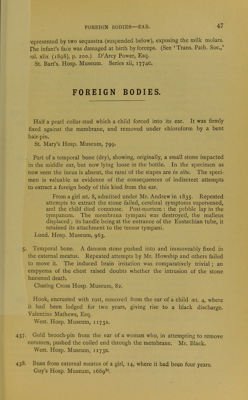 FOREIGN BODIES—EAR, •epresented by two sequestra (suspended below), exposing the milk molars, rhe infant’s face was damaged at birth by forceps. (See ‘Trans. Path. Soc.,’ :ol. xlix (1898), p. 200.) D’Arcy Power, Esq. St. Bart’s. Hosp. Museum. Series xii, 1774c. FOREIGN BODIES. Half a pearl collar-stud which a child forced into its ear. It was firmly fixed against the membrane, and removed under chloroform by a bent hair-pin. St. Mary’s Hosp. Museum, 799. Part of a temporal bone (dry), showing, originally, a small stone impacted in the middle ear, but now lying loose in the bottle. In the specimen as now seen the incus is absent, the rami of the stapes are in situ. The speci- men is valuable as evidence of the consequences of indiscreet attempts to extract a foreign body of this kind from the ear. From a girl set. 8, admitted under Mr. Andrew in 1835. Repeated attempts to extract the stone failed, cerebral symptoms supervened, and the child died comatose. Post-mortem : the pebble lay in the tympanum. The membrana tympani was destroyed, the malleus displaced its handle being at the entrance of the Eustachian tube, it retained its attachment to the tensor tympani. Lond. Hosp. Museum, 963. 5. Temporal bone. A damson stone pushed into and immoveably fixed in the external meatus. Repeated attempts by Mr. Howship and others failed to move it. The induced brain irritation was comparatively trivial; an empyema of the chest raised doubts whether the intrusion of the stone hastened death. Charing Cross Hosp. Museum, 82. Hook, encrusted with rust, removed from the ear of a child aet. 4, where it had been lodged for two years, giving rise to a black discharge. Valentine Mathews, Esq. West. Hosp. Museum, 1173A. 437. Gold brooch-pin from the ear of a woman who, in attempting to remove cerumen, pushed the coiled end through the membrane. Mr. Black. West. Hosp. Museum, 1173B. 438, Bean from external meatus of a girl, 14, where it had been four years. Guy’s Hosp. Museum, 1669®^.