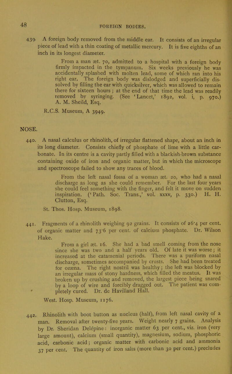 PORKIGN BODIES. 439. A foreign body removed from the middle ear. It consists of an irregular piece of lead with a thin coating of metallic mercury. It is five eighths of an inch in its longest diameter. From a man set. 70, admitted to a hospital with a foreign body firmly impacted in the tympanum. Six weeks previously he was accidentally splashed with molten lead, some of which ran into his right ear. The foreign body was dislodged and superficially dis- solved by filling the ear with quicksilver, which was allowed to remain there for sixteen hours ; at the end of that time the lead was readily removed by syringing. (See ‘Lancet,’ 1892, vol. i, p. 970.) A. M. Sheild, Esq. R.C.S. Museum, A 3949. NOSE. 440. A nasal calculus or rhinolith, of irregular flattened shape, about an inch in its long diameter. Consists chiefly of phosphate of lime with a little car- bonate. In its centre is a cavity partly filled with a blackish-brown substance containing oxide of iron and organic matter, but in which the microscope and spectroscope failed to show any traces of blood. From the left nasal fossa of a woman aet. 20, who had a nasal discharge as long as she could remember. For the last four years she could feel something with the finger, and felt it move on sudden inspiration. (‘ Path. Soc. Trans.,’ vol. xxxv, p. 330.) H. H. Glutton, Esq. St. Thos. Hosp. Museum, 1898. 441. Fragments of a rhinolith weighing 92 grains. It consists of 26‘4 per cent, of organic matter and 73‘6 per cent, of calcium phosphate. Dr. Wilson Hake. From a girl ast. 16. She had a bad smell coming from the nose since she was two and a half years old. Of late it was worse; it increased at the catamenial periods. There was a puriform nasal discharge, sometimes accompanied by crusts. She had been treated for ozaena. The right nostril was healthy; the left was blocked by an irregular mass of stony hardness, which filled the meatus. It was broken up by crushing and removed, the largest piece being snared by a loop of wire and forcibly dragged out. The patient was com- *' pletely cured. Dr. de Havilland Hall. West. Hosp. Museum, 1176. 442. Rhinolith with boot button as nucleus (half), from left nasal cavity of a man. Removal after twenty-five years. Weight nearly 7 grains. Analysis by Dr. Sheridan Del^pine: inorganic matter 63 per cent., viz. iron (very large amount), calcium (small quantity), magnesium, sodium, phosphoric acid, carbonic acid; organic matter with carbonic acid and ammonia 37 per cent. The quantity of iron salts (more than 30 per cent.) precludes