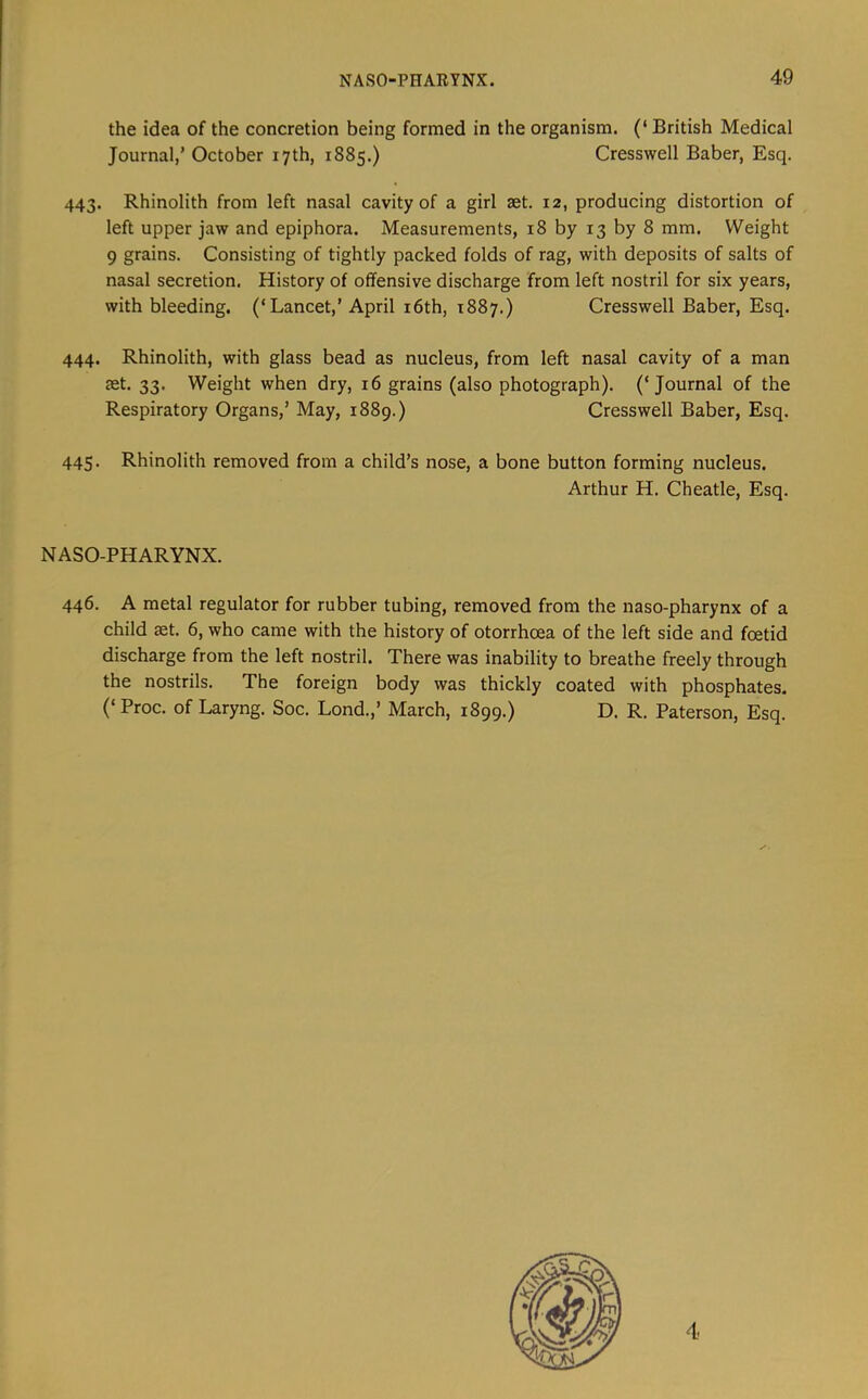 the idea of the concretion being formed in the organism. (‘ British Medical Journal,’ October 17th, 1885.) Cresswell Baber, Esq. 443. Rhinolith from left nasal cavity of a girl set. 12, producing distortion of left upper jaw and epiphora. Measurements, 18 by 13 by 8 mm. Weight 9 grains. Consisting of tightly packed folds of rag, with deposits of salts of nasal secretion. History of offensive discharge from left nostril for six years, with bleeding. (‘Lancet,’ April i6th, 1887.) Cresswell Baber, Esq. 444. Rhinolith, with glass bead as nucleus, from left nasal cavity of a man set. 33. Weight when dry, 16 grains (also photograph). (‘Journal of the Respiratory Organs,’ May, 1889.) Cresswell Baber, Esq. 445. Rhinolith removed from a child’s nose, a bone button forming nucleus. Arthur H. Cheatle, Esq. NASO-PHARYNX. 446. A metal regulator for rubber tubing, removed from the naso-pharynx of a child set. 6, who came with the history of otorrhoea of the left side and foetid discharge from the left nostril. There was inability to breathe freely through the nostrils. The foreign body was thickly coated with phosphates. (‘ Proc. of Laryng. Soc. Lond.,’ March, 1899.) D. R. Paterson, Esq. 4