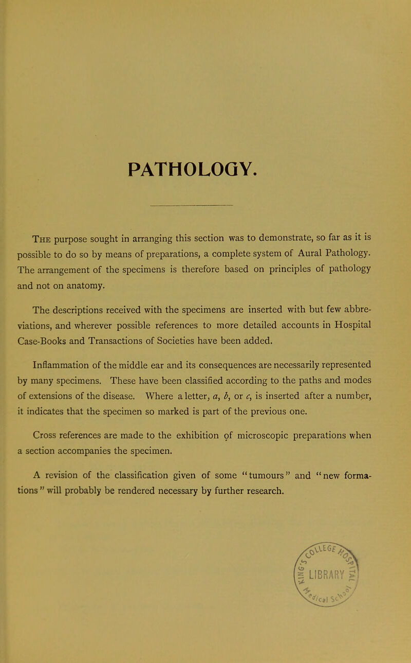 PATHOLOGY The purpose sought in arranging this section was to demonstrate, so far as it is possible to do so by means of preparations, a complete system of Aural Pathology. The arrangement of the specimens is therefore based on principles of pathology and not on anatomy. The descriptions received with the specimens are inserted with but few abbre- viations, and wherever possible references to more detailed accounts in Hospital Case-Books and Transactions of Societies have been added. Inflammation of the middle ear and its consequences are necessarily represented by many specimens. These have been classified according to the paths and modes of extensions of the disease. Where a letter, o, or c, is inserted after a numbpr, it indicates that the specimen so marked is part of the previous one. Cross references are made to the exhibition pf microscopic preparations when a section accompanies the specimen. A revision of the classification given of some “tumours” and “new forma- tions ” will probably be rendered necessary by further research.