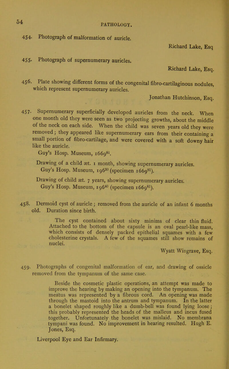 64 PATHOLOGY. 454. Photograph of malformation of auricle. Richard Lake, Esq 455* Photograph of supernumerary auricles. Richard Lake, Esq. 456. Plate showing different forms of the congenital fibro-cartilaginous nodules, which represent supernumerary auricles. Jonathan Hutchinson, Esq. 457- Supernumerary superficially developed auricles from the neck. When one month old they were seen as two projecting growths, about the middle of the neck on each side. When the child was seven years old they were removed; they appeared like supernumerary ears from their containing a small portion of fibro-cartilage, and were covered with a soft downy hair like the auricle. Guy’s Hosp. Museum, 1669®^ Drawing of a child set. 1 month, showing supernumerary auricles. Guy’s Hosp. Museum, 196^° (specimen 1669®^). Drawing of child aet. 7 years, showing supernumerary auricles. Guy’s Hosp. Museum, 196^ (specimen 1669®!). 458. Dermoid cyst of auricle ; removed from the auricle of an infant 6 months old. Duration since birth. The cyst contained about sixty minims of clear thin fluid. Attached to the bottom of the capsule is an oval pearl-like mass, which consists of densely packed epithelial squames with a few cholesterine crystals. A few of the squames still show remains of nuclei. Wyatt Wingrave, Esq. 459. Photographs of congenital malformation of ear, and drawing of ossicle removed from the tympanum of the same case. Beside the cosmetic plastic operations, an attempt was made to improve the hearing by making an opening into the tympanum. The meatus was represented by a fibrous cord. An opening was made through the mastoid into the antrum and tympanum. In the latter a bonelet shaped roughly like a dumb-bell was found lying loose; this probably represented the heads of the malleus and incus fused together. Unfortunately the bonelet was mislaid. No membrana tympani was found. No improvement in hearing resulted. Hugh E. Jones, Esq. Liverpool Eye and Ear Infirmary.