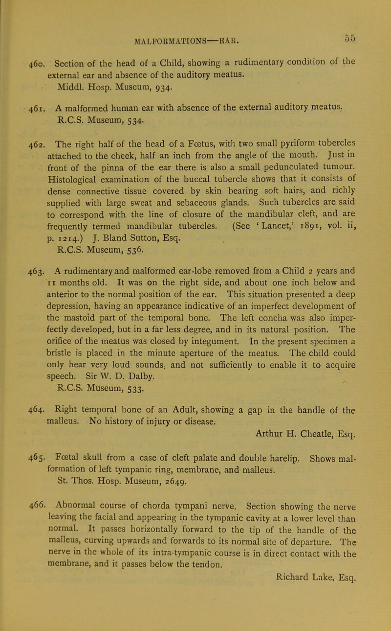 MALFOllMATIONS EAR. 460. Section of the head of a Child, showing a rudimentary condition of the external ear and absence of the auditory meatus. Middl. Hosp. Museum, 934. 461. A malformed human ear with absence of the external auditory meatus. R.C.S. Museum, 534. 462. The right half of the head of a Foetus, with two small pyriform tubercles attached to the cheek, half an inch from the angle of the mouth. Just in front of the pinna of the ear there is also a small pedunculated tumour. Histological examination of the buccal tubercle shows that it consists of dense connective tissue covered by skin bearing soft hairs, and richly supplied with large sweat and sebaceous glands. Such tubercles are said to correspond with the line of closure of the mandibular cleft, and are frequently termed mandibular tubercles. (See ‘Lancet,’ 1891, vol. ii, p. 1214.) J. Bland Sutton, Esq. R.C.S. Museum, 536. 463. A rudimentary and malformed ear-lobe removed from a Child 2 years and II months old. It was on the right side, and about one inch below and anterior to the normal position of the ear. This situation presented a deep depression, having an appearance indicative of an imperfect development of the mastoid part of the temporal bone. The left concha was also imper- fectly developed, but in a far less degree, and in its natural position. The orifice of the meatus was closed by integument. In the present specimen a bristle is placed in the minute aperture of the meatus. The child could only hear very loud sounds, and not sufficiently to enable it to acquire speech. Sir W. D. Dalby. R.C.S. Museum, 533. 464. Right temporal bone of an Adult, showing a gap in the handle of the malleus. No history of injury or disease. Arthur H. Cheatle, Esq. 465. Foetal skull from a case of cleft palate and double harelip. Shows mal- formation of left tympanic ring, membrane, and malleus. St. Thos. Hosp. Museum, 2649. 466. Abnormal course of chorda tympani nerve. Section showing the nerve leaving the facial and appearing in the tympanic cavity at a lower level than normal. It passes horizontally forward to the tip of the handle of the malleus, curving upwards and forwards to its normal site of departure. The nerve in the whole of its intra-tympanic course is in direct contact with the membrane, and it passes below the tendon.