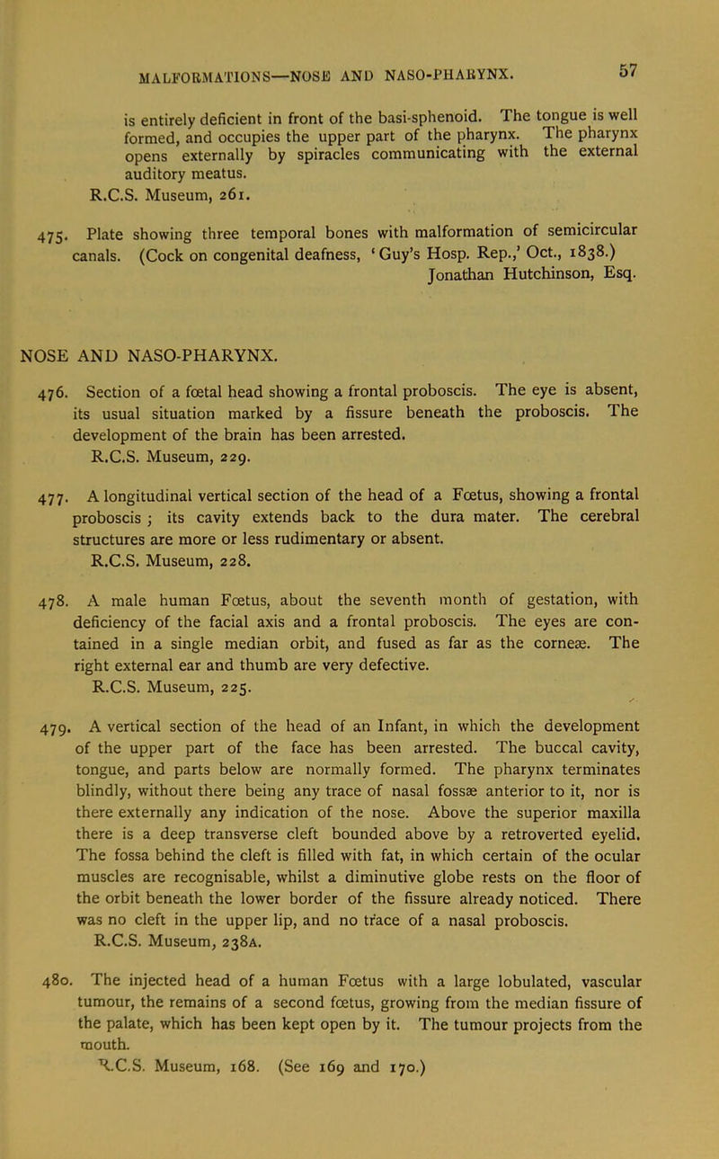 MALFORMATIONS—NOSE AND NASO-PHARYNX. is entirely deficient in front of the basi-sphenoid. The tongue is well formed, and occupies the upper part of the pharynx. The pharynx opens externally by spiracles communicating with the external auditory meatus. R.C.S. Museum, 261. 475. Plate showing three temporal bones with malformation of semicircular canals. (Cock on congenital deafness, ‘Guy’s Hosp. Rep.,’ Oct., 1838.) Jonathan Hutchinson, Esq. NOSE AND NASO-PHARYNX. 476. Section of a foetal head showing a frontal proboscis. The eye is absent, its usual situation marked by a fissure beneath the proboscis. The development of the brain has been arrested. R.C.S. Museum, 229. 477. A longitudinal vertical section of the head of a Foetus, showing a frontal proboscis ; its cavity extends back to the dura mater. The cerebral structures are more or less rudimentary or absent. R.C.S. Museum, 228. 478. A male human Foetus, about the seventh month of gestation, with deficiency of the facial axis and a frontal proboscis. The eyes are con- tained in a single median orbit, and fused as far as the cornese. The right external ear and thumb are very defective. R.C.S. Museum, 225. 479. A vertical section of the head of an Infant, in which the development of the upper part of the face has been arrested. The buccal cavity, tongue, and parts below are normally formed. The pharynx terminates blindly, without there being any trace of nasal fossae anterior to it, nor is there externally any indication of the nose. Above the superior maxilla there is a deep transverse cleft bounded above by a retroverted eyelid. The fossa behind the cleft is filled with fat, in which certain of the ocular muscles are recognisable, whilst a diminutive globe rests on the floor of the orbit beneath the lower border of the fissure already noticed. There was no cleft in the upper lip, and no trace of a nasal proboscis. R.C.S. Museum, 238A. 480. The injected head of a human Foetus with a large lobulated, vascular tumour, the remains of a second foetus, growing from the median fissure of the palate, which has been kept open by it. The tumour projects from the mouth. R.C.S. Museum, 168. (See 169 and 170.)