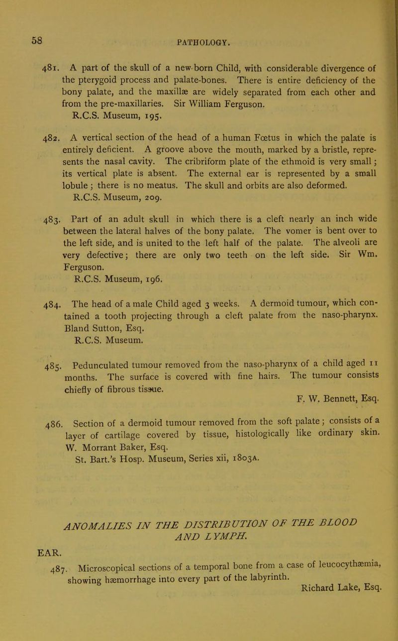 481. A part of the skull of a new born Child, with considerable divergence of the pterygoid process and palate-bones. There is entire deficiency of the bony palate, and the maxillae are widely separated from each other and from the pre-maxillaries. Sir William Ferguson. R.C.S. Museum, 195. 482. A vertical section of the head of a human Foetus in which the palate is entirely deficient. A groove above the mouth, marked by a bristle, repre- sents the nasal cavity. The cribriform plate of the ethmoid is very small; its vertical plate is absent. The external ear is represented by a small lobule ; there is no meatus. The skull and orbits are also deformed. R.C.S. Museum, 209. 483. Part of an adult skull in which there is a cleft nearly an inch wide between the lateral halves of the bony palate. The vomer is bent over to the left side, and is united to the left half of the palate. The alveoli are very defective; there are only two teeth on the left side. Sir Wm. Ferguson. R.C.S. Museum, 196. 484. The head of a male Child aged 3 weeks. A dermoid tumour, which con- tained a tooth projecting through a cleft palate from the naso-pharynx. Bland Sutton, Esq. R.C.S. Museum. 485. Pedunculated tumour removed from the naso-pharynx of a child aged 11 months. The surface is covered with fine hairs. The tumour consists chiefly of fibrous tissue. F. W. Bennett, Esq. 486. Section of a dermoid tumour removed from the soft palate; consists of a layer of cartilage covered by tissue, histologically like ordinary skin. W. Morrant Baker, Esq. St. Bart.’s Hosp. Museum, Series xii, 1803A. ANOMALIES IN THE DISTRIBUTION OF THE BLOOD AND LYMPH. EAR. 487. Microscopical sections of a temporal bone from a case of leucocythaemia, showing haemorrhage into every part of the labyrinth.