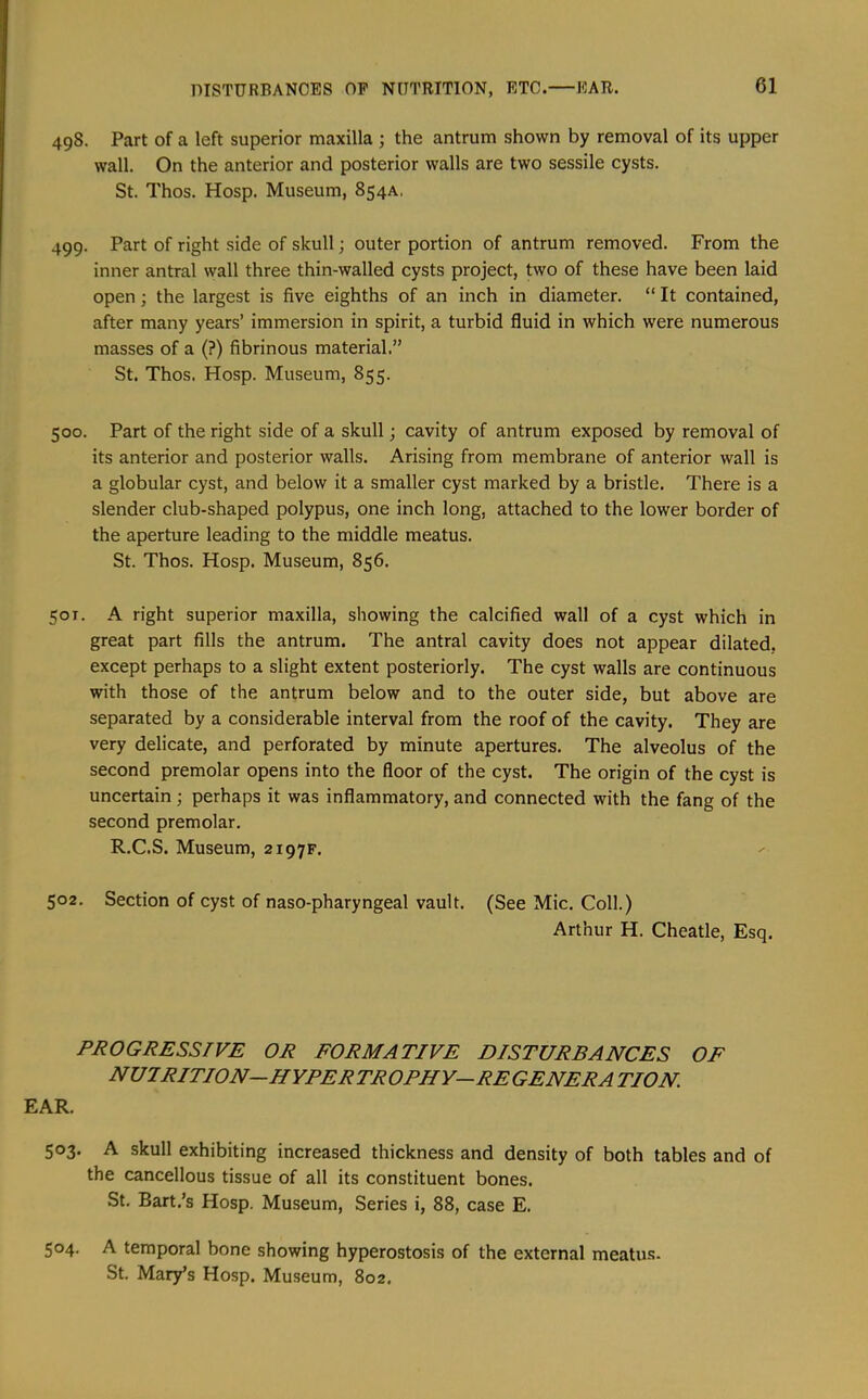 498. Part of a left superior maxilla ; the antrum shown by removal of its upper wall. On the anterior and posterior walls are two sessile cysts. St. Thos. Hosp. Museum, 854A. 499. Part of right side of skull; outer portion of antrum removed. From the inner antral wall three thin-walled cysts project, two of these have been laid open; the largest is five eighths of an inch in diameter. “ It contained, after many years’ immersion in spirit, a turbid fluid in which were numerous masses of a (?) fibrinous material.” St. Thos. Hosp. Museum, 855. 500. Part of the right side of a skull; cavity of antrum exposed by removal of its anterior and posterior walls. Arising from membrane of anterior wall is a globular cyst, and below it a smaller cyst marked by a bristle. There is a slender club-shaped polypus, one inch long, attached to the lower border of the aperture leading to the middle meatus. St. Thos. Hosp. Museum, 856. 501. A right superior maxilla, showing the calcified wall of a cyst which in great part fills the antrum. The antral cavity does not appear dilated, except perhaps to a slight extent posteriorly. The cyst walls are continuous with those of the antrum below and to the outer side, but above are separated by a considerable interval from the roof of the cavity. They are very delicate, and perforated by minute apertures. The alveolus of the second premolar opens into the floor of the cyst. The origin of the cyst is uncertain; perhaps it was inflammatory, and connected with the fang of the second premolar. R.C.S. Museum, 2197F. 502. Section of cyst of naso-pharyngeal vault. (See Mic. Coll.) Arthur H. Cheatle, Esq. PROGRESSIVE OR FORMATIVE DISTURBANCES OF nutrition—HYPERTROPHY—REGENERATION. EAR. 503. A skull exhibiting increased thickness and density of both tables and of the cancellous tissue of all its constituent bones. St, Bart.’s Hosp. Museum, Series i, 88, case E. 504. A temporal bone showing hyperostosis of the external meatus- St. Mary’s Hosp. Museum, 802.