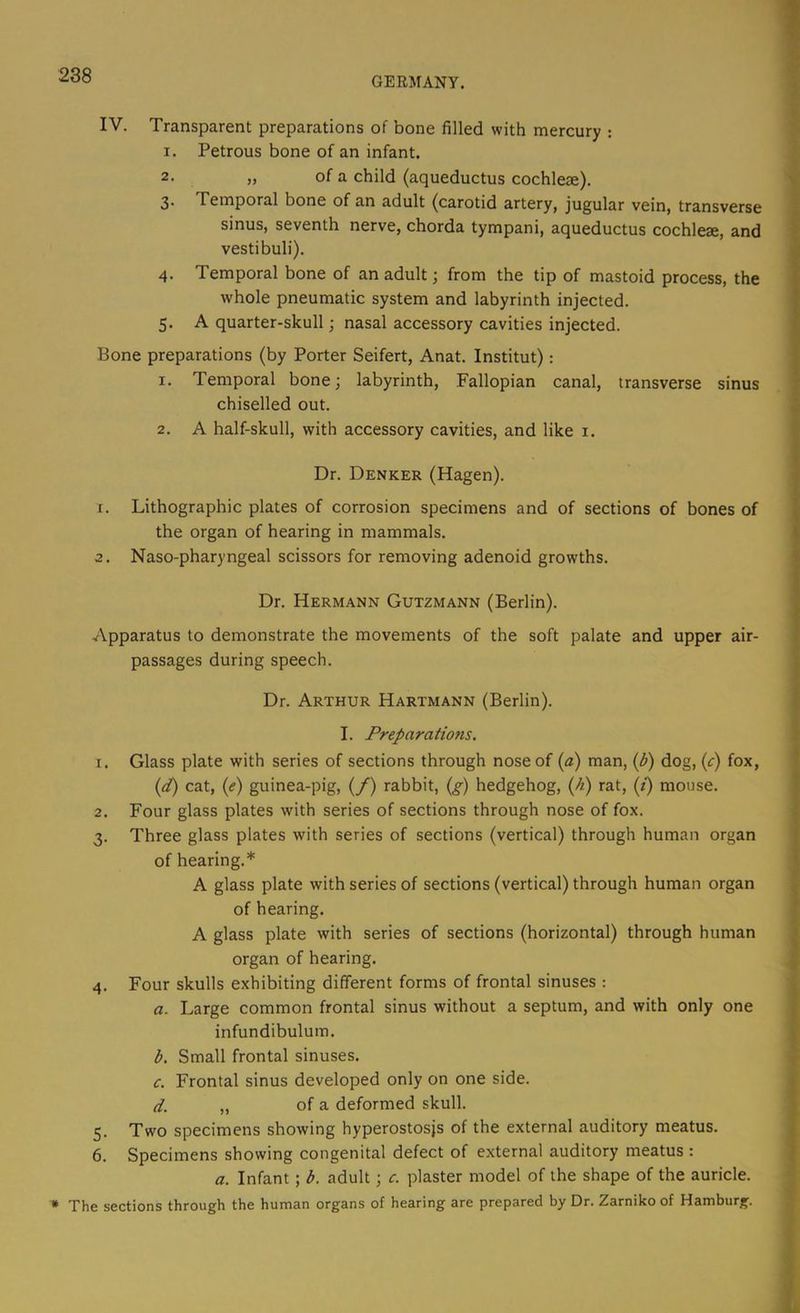 IV. Transparent preparations of bone filled with mercury : I. Petrous bone of an infant. 2- » of a child (aqueductus cochleae). 3 Temporal bone of an adult (carotid artery, jugular vein, transverse sinus, seventh nerve, chorda tympani, aqueductus cochleae, and vestibuli). 4. Temporal bone of an adult; from the tip of mastoid process, the whole pneumatic system and labyrinth injected. 5. A quarter-skull; nasal accessory cavities injected. Bone preparations (by Porter Seifert, Anat. Institut): 1. Temporal bone; labyrinth. Fallopian canal, transverse sinus chiselled out. 2. A half-skull, with accessory cavities, and like i. Dr. Denker (Hagen). 1. Lithographic plates of corrosion specimens and of sections of bones of the organ of hearing in mammals. 2. Naso-pharyngeal scissors for removing adenoid growths. Dr. Hermann Gutzmann (Berlin). Apparatus to demonstrate the movements of the soft palate and upper air- passages during speech. Dr. Arthur Hartmann (Berlin). I. Preparations. 1. Glass plate with series of sections through nose of (a) man, (b) dog, {c) fox, (pt) cat, (<f) guinea-pig, (/) rabbit, {g) hedgehog, (A) rat, (/) mouse. 2. Four glass plates with series of sections through nose of fox. 3. Three glass plates with series of sections (vertical) through human organ of hearing.* A glass plate with series of sections (vertical) through human organ of hearing. A glass plate with series of sections (horizontal) through human organ of hearing. 4. Four skulls exhibiting different forms of frontal sinuses : a. Large common frontal sinus without a septum, and with only one infundibulum. b. Small frontal sinuses. c. Frontal sinus developed only on one side. d. „ of a deformed skull. 5. Two specimens showing hyperostosjs of the external auditory meatus. 6. Specimens showing congenital defect of external auditory meatus : a. Infant; b. adult; c. plaster model of the shape of the auricle. The sections through the human organs of hearing are prepared by Dr. Zarniko of Hamburg.