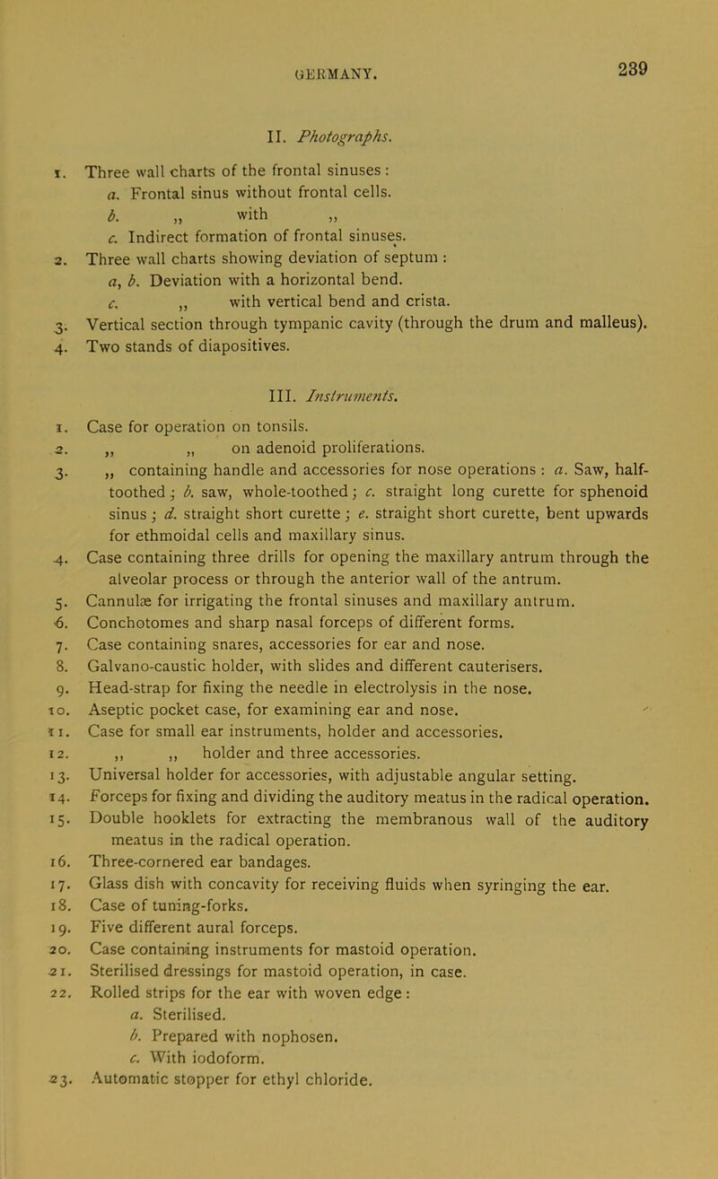 II. Photographs. 1. Three wall charts of the frontal sinuses : a. Frontal sinus without frontal cells. b. „ with „ c. Indirect formation of frontal sinuses. 2. Three wall charts showing deviation of septum : a, b. Deviation with a horizontal bend. c. „ with vertical bend and crista. 3. Vertical section through tympanic cavity (through the drum and malleus). 4. Two stands of diapositives. III. Instruments, 1. Case for operation on tonsils. 2. „ „ on adenoid proliferations. 3. „ containing handle and accessories for nose operations ; a. Saw, half- toothed j b, saw, whole-toothed; c. straight long curette for sphenoid sinus ; d. straight short curette ; e. straight short curette, bent upwards for ethmoidal cells and maxillary sinus. 4. Case containing three drills for opening the maxillary antrum through the alveolar process or through the anterior wall of the antrum. 5. Cannulae for irrigating the frontal sinuses and maxillary antrum. •6. Conchotomes and sharp nasal forceps of different forms. 7. Case containing snares, accessories for ear and nose. 8. Galvano-caustic holder, with slides and different cauterisers. 9. Head-strap for fixing the needle in electrolysis in the nose. 10. Aseptic pocket case, for examining ear and nose. 11. Case for small ear instruments, holder and accessories. 12. ,, ,, holder and three accessories. 13. Universal holder for accessories, with adjustable angular setting. 14. Forceps for fixing and dividing the auditory meatus in the radical operation. 15. Double booklets for extracting the membranous wall of the auditory meatus in the radical operation. 16. Three-cornered ear bandages. 17. Glass dish with concavity for receiving fluids when syringing the ear. 18. Case of tuning-forks. 19. Five different aural forceps. 20. Case containing instruments for mastoid operation. 21. Sterilised dressings for mastoid operation, in case. 22. Rolled strips for the ear with woven edge: a. Sterilised. h. Prepared with nophosen. c. With iodoform. 23. .Automatic stopper for ethyl chloride.