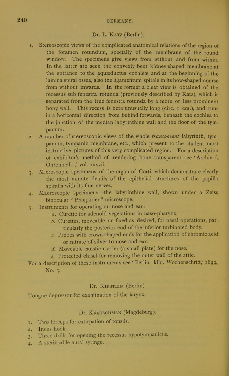 Dr. L. Katz (Berlin). 1. Stereoscopic views of the complicated anatomical relations of the region of the foramen rotundum, specially of the membrane of the round window. The specimens give views from without and from within. In the latter are seen the convexly bent kidney-shaped membrane at the entrance to the aquaeductus cochleae and at the beginning of the lamina spiral ossea, also the ligamentum spirale in its bow-shaped course from without inwards. In the former a clear view is obtained of the recessus sub fenestra rotunda (previously described by Katz), which is separated from the true fenestra rotunda by a more or less prominent bony wall. This recess is here unusually long (circ. i cm.), and runs in a horizontal direction from behind forwards, beneath the cochlea to the junction of the median labyrinthine wall and the floor of the tym- panum. 2. A number of stereoscopic views of the whole transparent labyrinth, tym panum, tympanic membrane, etc., which present to the student most instructive pictures of this very complicated region. For a description of exhibitor’s method of rendering bone transparent see ‘ Archiv f.. Ohrenheilk.,’ vol. xxxvii. 3. Microscopic specimens of the organ of Corti, which demonstrate clearly the most minute details of the epithelial structures of the papilla spiralis with its fine nerves. 4. Macroscopic specimens—the labyrinthine wall, shown under a Zeiss binocular “Praeparier” microscope. 5. Instruments for operating on nose and ear : a. Curette for adenoid vegetations in naso-pharynx. b. Curettes, moveable or fixed as desired, for nasal operations, par-. ticularly the posterior end of the inferior turbinated body. c. Probes with crown-shaped ends for the application of chromic acid or nitrate of silver to nose and ear. d. Moveable caustic carrier (a small plate) for the nose. e. Protected chisel for removing the outer wall of the attic. For a description of these instruments see ‘ Berlin, klin. Wochenschrift,’ 1899,. No. 5. Dr. Kirstein (Berlin). Tongue depressor for examination of the larynx. Dr. Kretschman (Magdeburg). 1. Two forceps for extirpation of tonsils. 2. Incus hook. 3. Three drills for opening the recessus hypotympanicus. 4. A sterilisable aural syringe.