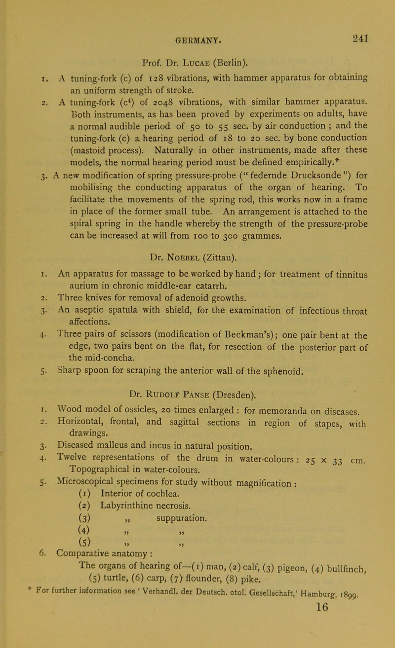 Prof. Dr. Lucae (Berlin). 1. A tuning-fork (c) of 128 vibrations, with hammer apparatus for obtaining an uniform strength of stroke. 2. A tuning-fork (c^) of 2048 vibrations, with similar hammer apparatus. Both instruments, as has been proved by experiments on adults, have a normal audible period of 50 to 55 sec. by air conduction ; and the tuning-fork (c) a hearing period of 18 to 20 sec. by bone conduction (mastoid process). Naturally in other instruments, made after these models, the normal hearing period must be defined empirically.* 3. A new modification of spring pressure-probe (“ federnde Drucksonde”) for mobilising the conducting apparatus of the organ of hearing. To facilitate the movements of the spring rod, this works now in a frame in place of the former small tube. An arrangement is attached to the spiral spring in the handle whereby the strength of the pressure-probe can be increased at will from 100 to 300 grammes. Dr. Noebee (Zittau). 1. An apparatus for massage to be worked by hand; for treatment of tinnitus aurium in chronic middle-ear catarrh. 2. Three knives for removal of adenoid growths. 3. An aseptic spatula with shield, for the examination of infectious throat affections. 4. Three pairs of scissors (modification of Beckman’s); one pair bent at the edge, two pairs bent on the flat, for resection of the posterior part of the mid-concha. 5. Sharp spoon for scraping the anterior wall of the sphenoid. Dr. Rudolf Panse (Dresden). 1. Wood model of ossicles, 20 times enlarged : for memoranda on diseases. 2. Horizontal, frontal, and sagittal sections in region of stapes, with drawings. 3. Diseased malleus and incus in natural position. 4. Twelve representations of the drum in water-colours : 25 x 33 cm. Topographical in water-colours. 5. Microscopical specimens for study without magnification : (1) Interior of cochlea. (2) Labyrinthine necrosis. (3) „ suppuration. (4) >j ,, (5) »> »> 6. Comparative anatomy : The organs of hearing of—(i) man, (2) calf, (3) pigeon, (4) bullfinch, (5) turtle, (6) carp, (7) flounder, (8) pike. For further information see ' Verhandl. der Deutsch. otol. Gesellschaft,’ Hamburg, 1899. 16