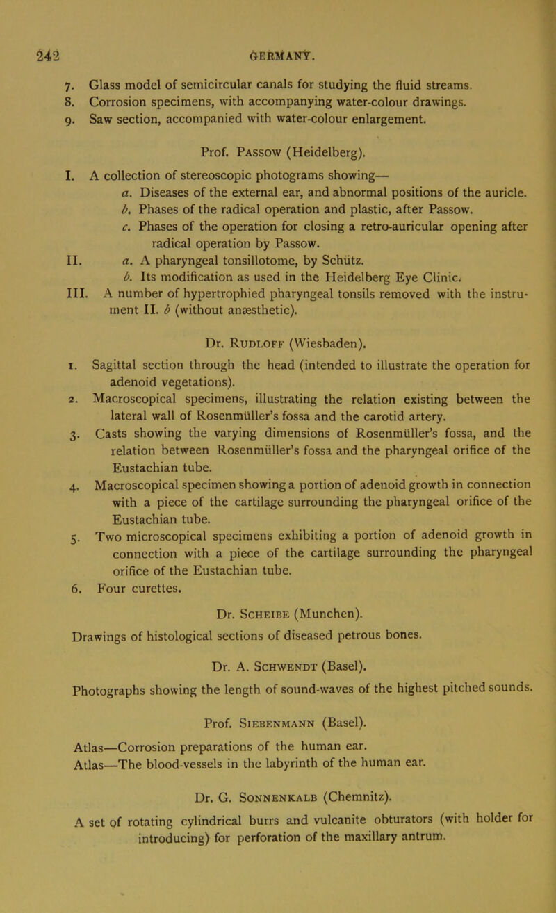 7. Glass model of semicircular canals for studying the fluid streams. 8. Corrosion specimens, with accompanying water-colour drawings. 9. Saw section, accompanied with water-colour enlargement. Prof. Passow (Heidelberg). I. A collection of stereoscopic photograms showing— a. Diseases of the external ear, and abnormal positions of the auricle. b. Phases of the radical operation and plastic, after Passow. c. Phases of the operation for closing a retro-auricular opening after radical operation by Passow. II. rt. A pharyngeal tonsillotome, by Schiitz. b. Its modification as used in the Heidelberg Eye Clinic^ III. A number of hypertrophied pharyngeal tonsils removed with the instru- ment II. b (without anaesthetic). Dr. Rudloff (Wiesbaden). 1. Sagittal section through the head (intended to illustrate the operation for adenoid vegetations). 2. Macroscopical specimens, illustrating the relation existing between the lateral wall of Rosenmiiller’s fossa and the carotid artery. 3. Casts showing the varying dimensions of Rosenmiiller’s fossa, and the relation between Rosenmiiller’s fossa and the pharyngeal orifice of the Eustachian tube. 4. Macroscopical specimen showing a portion of adenoid growth in connection with a piece of the cartilage surrounding the pharyngeal orifice of the Eustachian tube. 5. Two microscopical specimens exhibiting a portion of adenoid growth in connection with a piece of the cartilage surrounding the pharyngeal orifice of the Eustachian tube. 6. Four curettes. Dr. ScHEiBE (Munchen). Drawings of histological sections of diseased petrous bones. Dr. A. ScHWENDT (Basel). Photographs showing the length of sound-waves of the highest pitched sounds. Prof. SiEBENMANN (Basel). Atlas—Corrosion preparations of the human ear. Atlas—The blood-vessels in the labyrinth of the human ear. Dr. G. SoNNENKALB (Chemnitz). A set of rotating cylindrical burrs and vulcanite obturators (with holder for introducing) for perforation of the maxillary antrum.