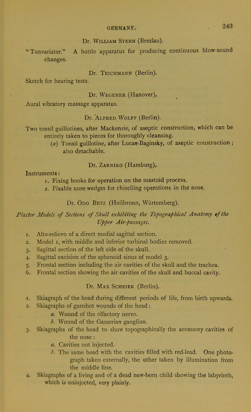 Dr. William Stern (Breslau). “ Tonvariator.” A bottle apparatus for producing continuous blow-sound changes. Dr. Teichmann (Berlin). Sketch for hearing tests. Dr. Wegener (Hanover). Aural vibratory massage apparatus. Dr. ’Alfred Wolff (Berlin). Two tonsil guillotines, after Mackenzie, of aseptic construction, which can be entirely taken to pieces for thoroughly cleansing. (a) Tonsil guillotine, after Lucae-Baginsky, of aseptic construction ; also detachable. Dr. Zarniko (Hamburg). Instruments: 1. Fixing hooks for operation on the mastoid process. 2. Fixable nose-wedges for chiselling operations in the nose. Dr. Odo Betz (Heilbronn, Wiirtemberg). Plaster Models of Sections of Skull exhibiting the Topographical Anatomy ef the Upper Air-passages. 1. Alto-relievo of a direct medial sagittal section. 2. Model I, with middle and inferior turbinal bodies removed. 3. Sagittal section of the left side of the skull. 4. Sagittal excision of the sphenoid sinus of model 3. 5. Frontal section including the air cavities of the skull and the trachea. 6. Frontal section showing the air cavities of the skull and buccal cavity. Dr. Max Scheier (Berlin). 1. Skiagraph of the head during different periods of life, from birth upwards. 2. Skiagraphs of gunshot wounds of the head ; a. Wound of the olfactory nerve. b. Wound of the Gasserian ganglion. 3. Skiagraphs of the head to show topographically the accessory cavities of the nose : a. Cavities not injected. b. The same head with the cavities filled with red-lead. One photo- graph taken externally, the other taken by illumination from the middle line. 4. Skiagraphs of a living and of a dead new-born child showing the labyrinth, which is uninjected, very plainly.