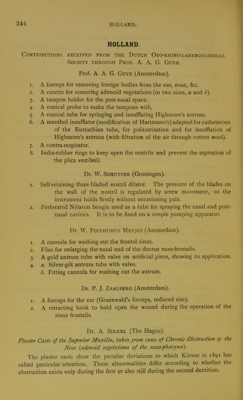 HOLLAND. Contributions received from the Dutch Oto-rhino-laryngological Society through Prof. A. A. G. Guye. Prof. A. A. G. Guye (Amsterdam). 1. A forceps for removing foreign bodies from the ear, nose, &c. 2. A curette for removing adenoid vegetations (in two sizes, a and b). 3. A tampon holder for the post-nasal space. 4. A conical probe to make the tampons with^ 5. A conical tube for syringing and insufflating Highmore’s antrum. 6. A menthol insufflator (modification of Hartmann’s) adapted for catheterism of the Eustachian tube, for politzerisation and for insufflation of Highmore’s antrum (with filtration of the air through cotton wool). 7. A contra-respirator. 8. India-rubber rings to keep open the nostrils and prevent the aspiration of the plica vestibiili. Dr. W. Schutter (Groningen). 1. Self-retaining three-bladed nostril dilator. The pressure of the blades on the wall of the nostril is regulated by screw movement, so the instrument holds firmly without occasioning pain. 2. Perforated N^laton bougie used as a tube for spraying the nasal and post- nasal cavities. It is to be fixed on a simple pumping apparatus. Dr. W. Posthumus Meyjes (Amsterdam). 1. A cannula for washing out the frontal sinus. 2. Files for enlarging the nasal end of the ductus naso-frontalis. 3. A gold antrum tube with valve on artificial piece, showing its application. 4. a. Silver-gilt antrum tube with valve. b. Fitting cannula for washing out the antrum. Dr. P. J. Zaalberg (Amsterdam). 1. A forceps for the ear (Gruenwald’s forceps, reduced size). 2. A retracting hook to hold open the wound during the operation of the sinus frontalis. Dr. A. Sikkel (The Hague). Plaster Casts of the Superior Maxilla, taken jrom cases of Chronic Obstruction oj tJu Nose (adenoid vegetations of the nasopharynx). The plaster casts show the peculiar deviations to which Korner in 1891 has called particular attention. These abnormalities differ according to whether the obstruction exists only during the first or also still during the second dentition.